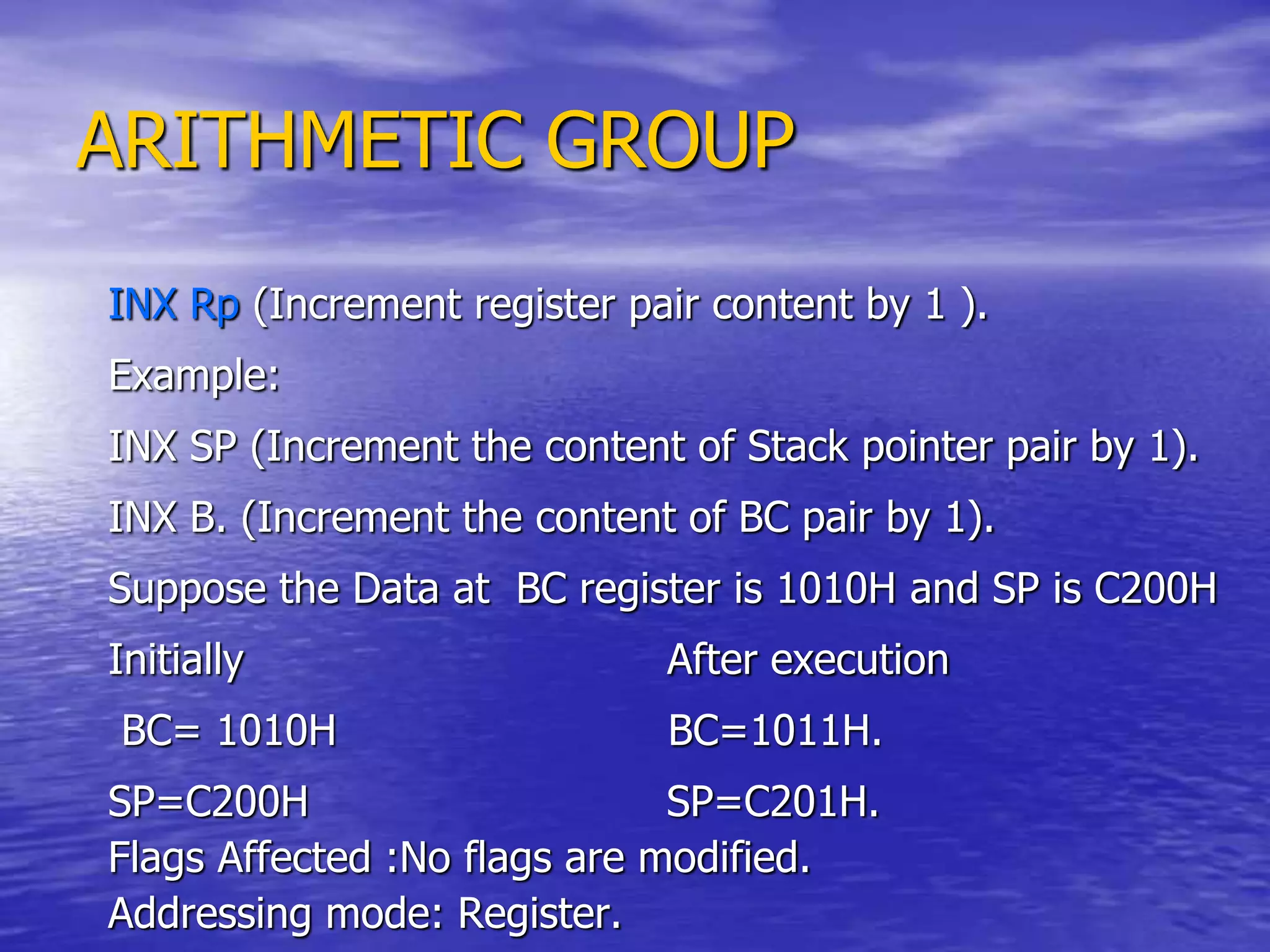 ARITHMETIC GROUP
INX Rp (Increment register pair content by 1 ).
Example:
INX SP (Increment the content of Stack pointer pair by 1).
INX B. (Increment the content of BC pair by 1).
Suppose the Data at BC register is 1010H and SP is C200H
Initially After execution
BC= 1010H BC=1011H.
SP=C200H SP=C201H.
Flags Affected :No flags are modified.
Addressing mode: Register.
 