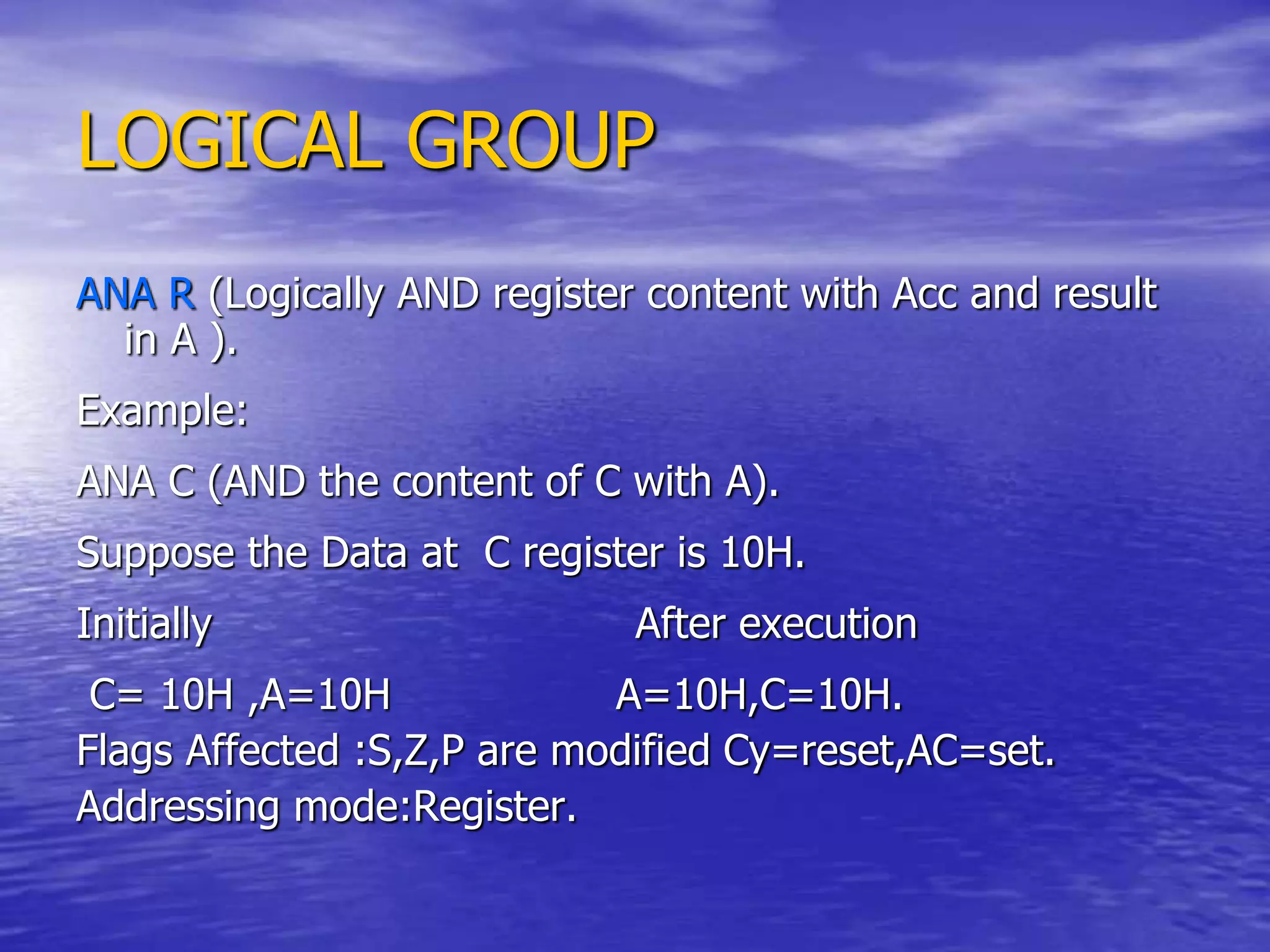LOGICAL GROUP
ANA R (Logically AND register content with Acc and result
in A ).
Example:
ANA C (AND the content of C with A).
Suppose the Data at C register is 10H.
Initially After execution
C= 10H ,A=10H A=10H,C=10H.
Flags Affected :S,Z,P are modified Cy=reset,AC=set.
Addressing mode:Register.
 