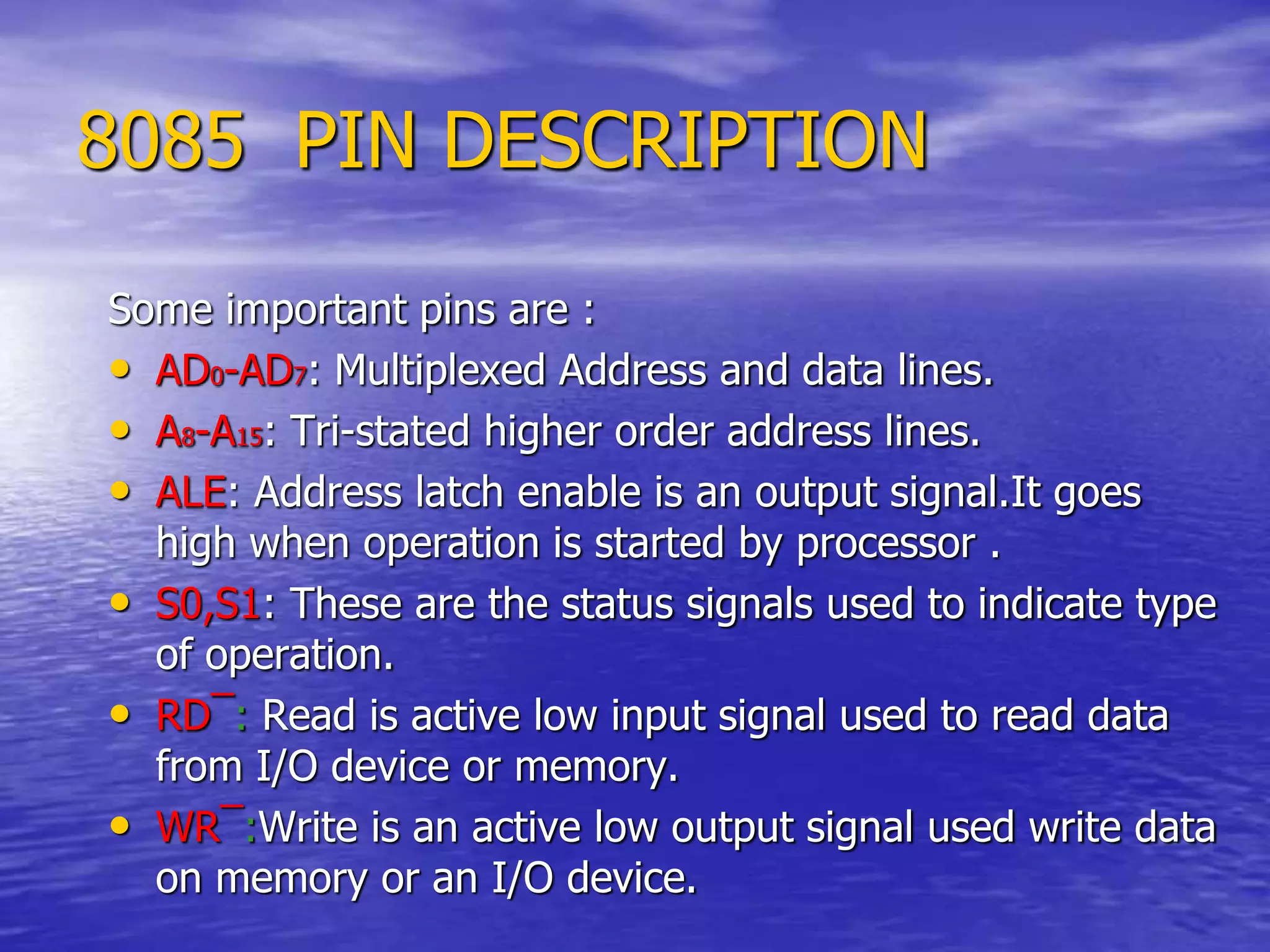 8085 PIN DESCRIPTION
Some important pins are :
• AD0-AD7: Multiplexed Address and data lines.
• A8-A15: Tri-stated higher order address lines.
• ALE: Address latch enable is an output signal.It goes
high when operation is started by processor .
• S0,S1: These are the status signals used to indicate type
of operation.
• RD¯: Read is active low input signal used to read data
from I/O device or memory.
• WR¯:Write is an active low output signal used write data
on memory or an I/O device.
 