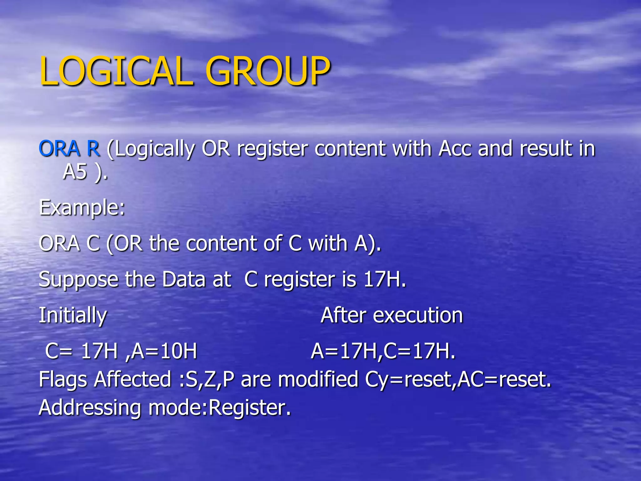 LOGICAL GROUP
ORA R (Logically OR register content with Acc and result in
A5 ).
Example:
ORA C (OR the content of C with A).
Suppose the Data at C register is 17H.
Initially After execution
C= 17H ,A=10H A=17H,C=17H.
Flags Affected :S,Z,P are modified Cy=reset,AC=reset.
Addressing mode:Register.
 