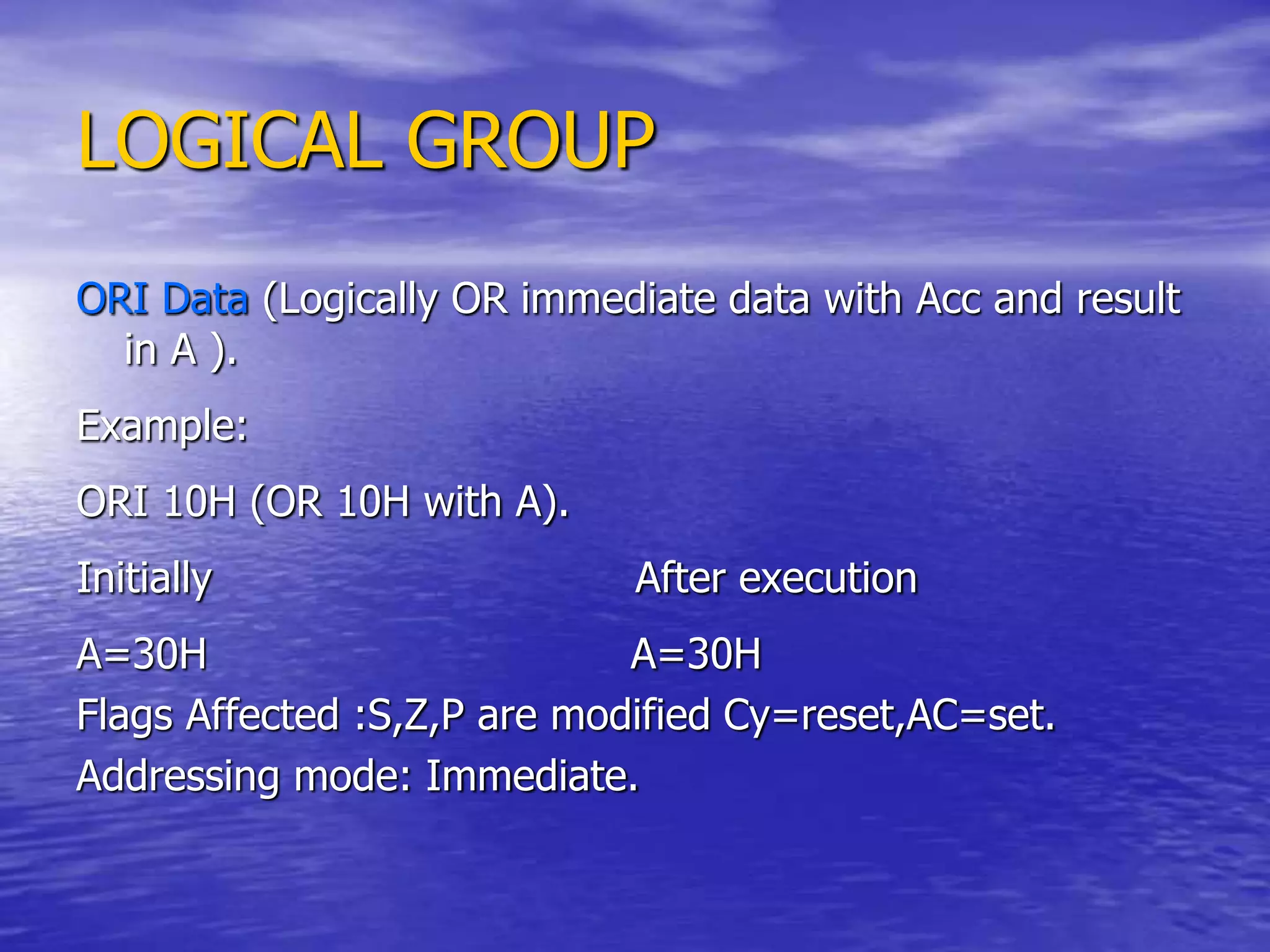 LOGICAL GROUP
ORI Data (Logically OR immediate data with Acc and result
in A ).
Example:
ORI 10H (OR 10H with A).
Initially After execution
A=30H A=30H
Flags Affected :S,Z,P are modified Cy=reset,AC=set.
Addressing mode: Immediate.
 