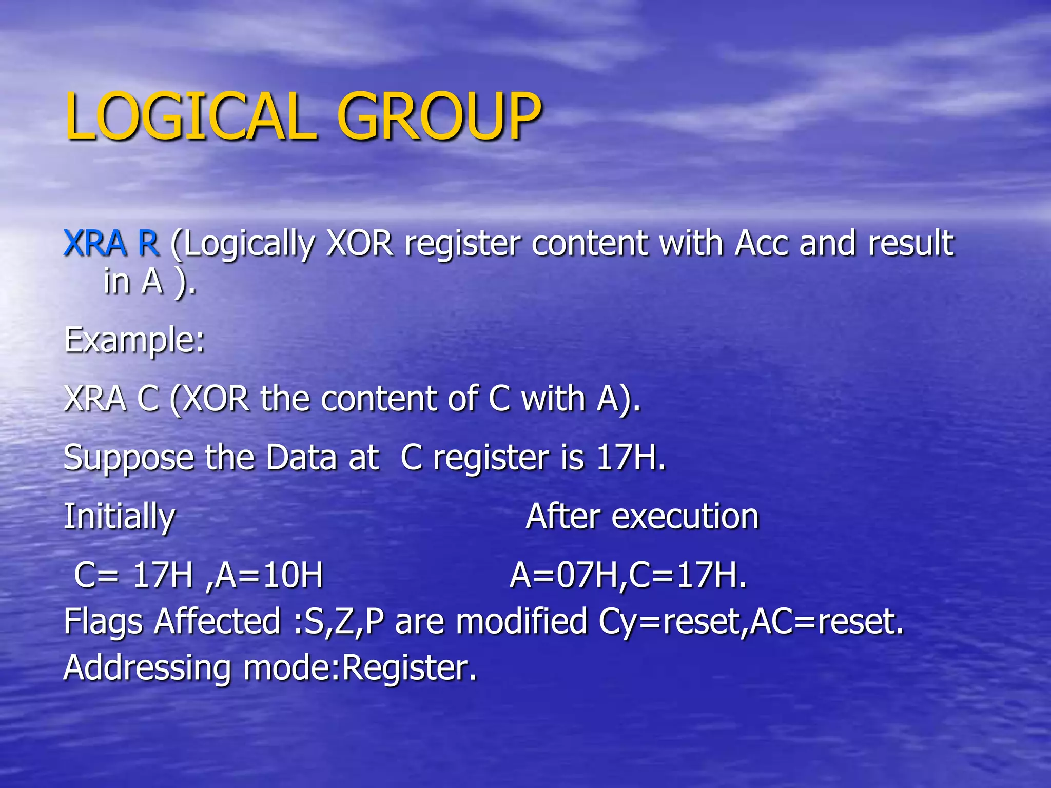 LOGICAL GROUP
XRA R (Logically XOR register content with Acc and result
in A ).
Example:
XRA C (XOR the content of C with A).
Suppose the Data at C register is 17H.
Initially After execution
C= 17H ,A=10H A=07H,C=17H.
Flags Affected :S,Z,P are modified Cy=reset,AC=reset.
Addressing mode:Register.
 