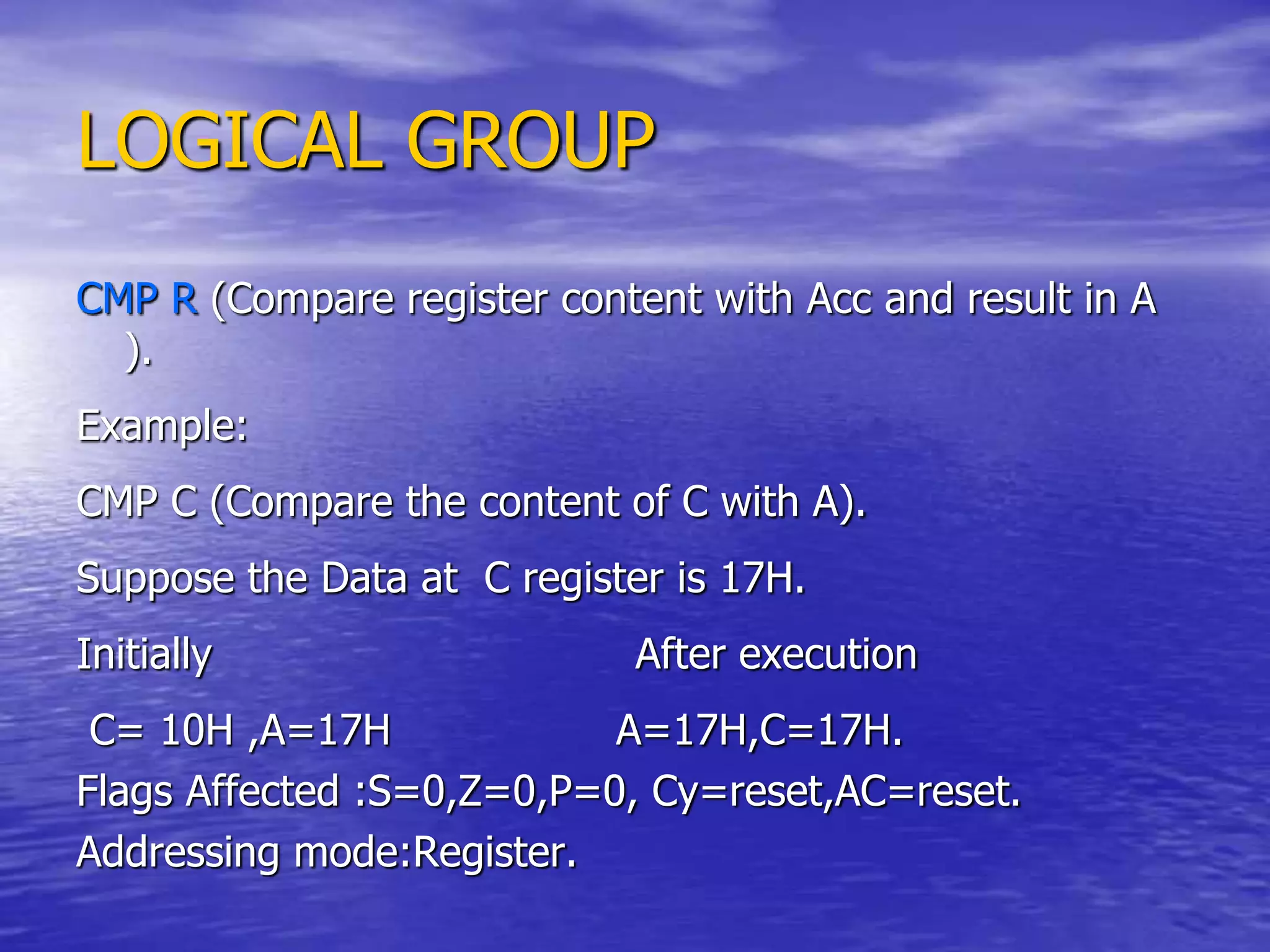 LOGICAL GROUP
CMP R (Compare register content with Acc and result in A
).
Example:
CMP C (Compare the content of C with A).
Suppose the Data at C register is 17H.
Initially After execution
C= 10H ,A=17H A=17H,C=17H.
Flags Affected :S=0,Z=0,P=0, Cy=reset,AC=reset.
Addressing mode:Register.
 