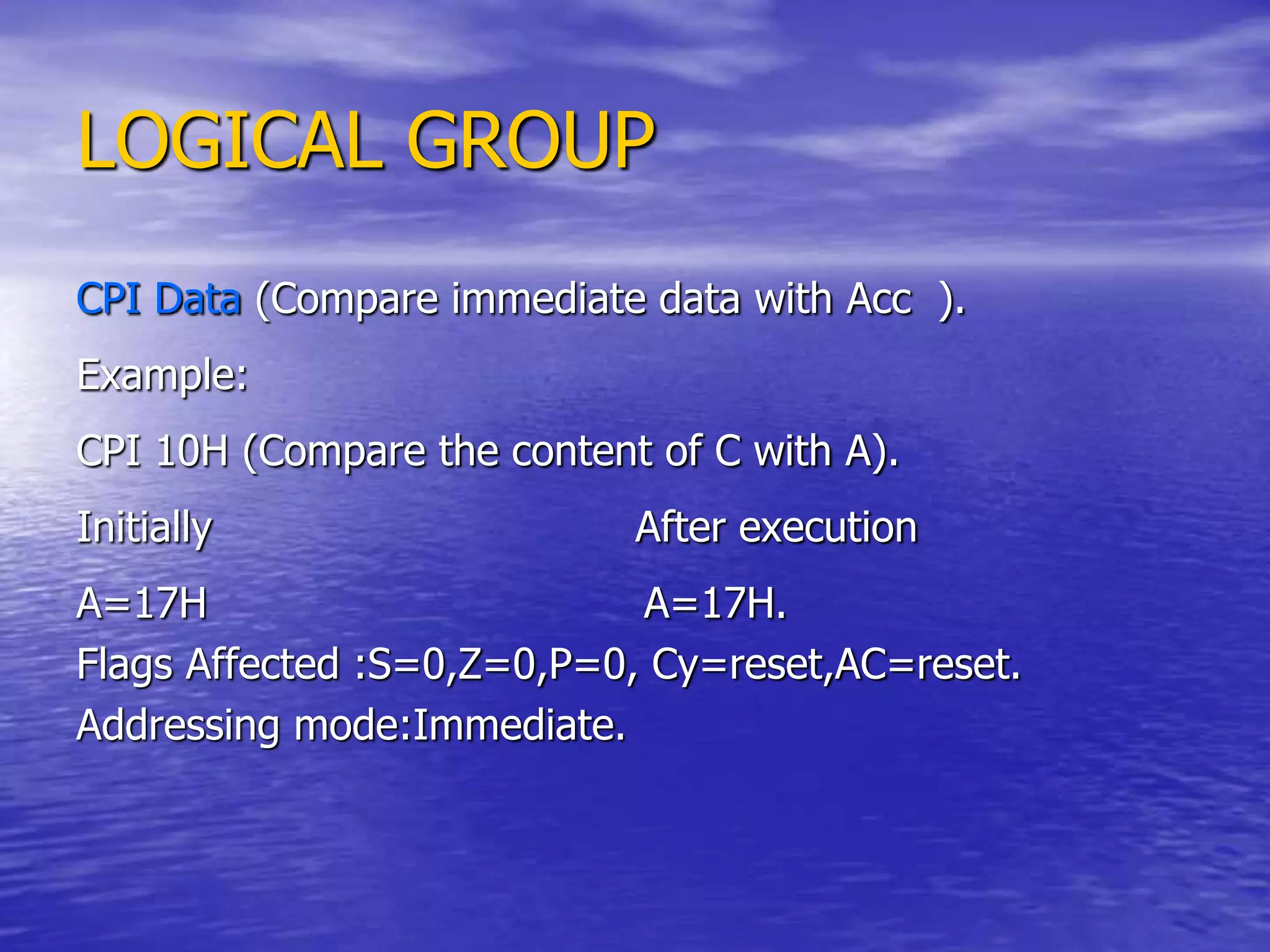 LOGICAL GROUP
CPI Data (Compare immediate data with Acc ).
Example:
CPI 10H (Compare the content of C with A).
Initially After execution
A=17H A=17H.
Flags Affected :S=0,Z=0,P=0, Cy=reset,AC=reset.
Addressing mode:Immediate.
 