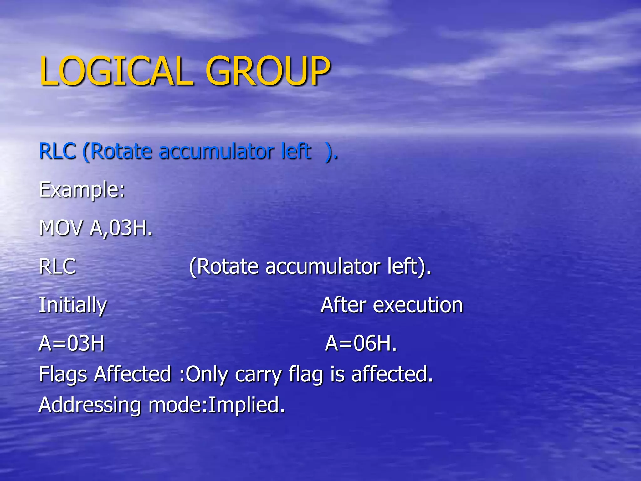 LOGICAL GROUP
RLC (Rotate accumulator left ).
Example:
MOV A,03H.
RLC (Rotate accumulator left).
Initially After execution
A=03H A=06H.
Flags Affected :Only carry flag is affected.
Addressing mode:Implied.
 