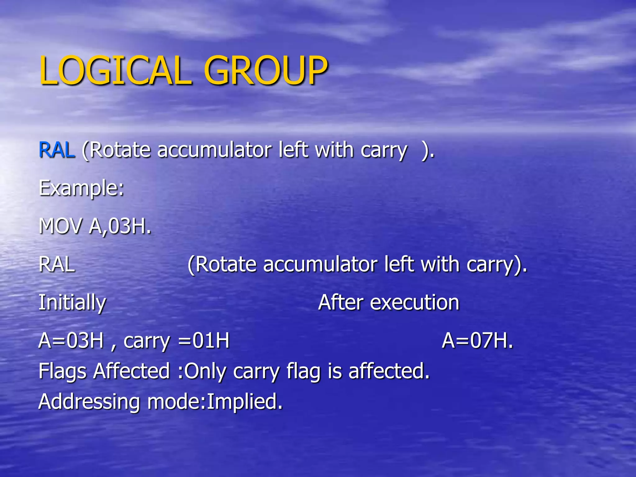 LOGICAL GROUP
RAL (Rotate accumulator left with carry ).
Example:
MOV A,03H.
RAL (Rotate accumulator left with carry).
Initially After execution
A=03H , carry =01H A=07H.
Flags Affected :Only carry flag is affected.
Addressing mode:Implied.
 