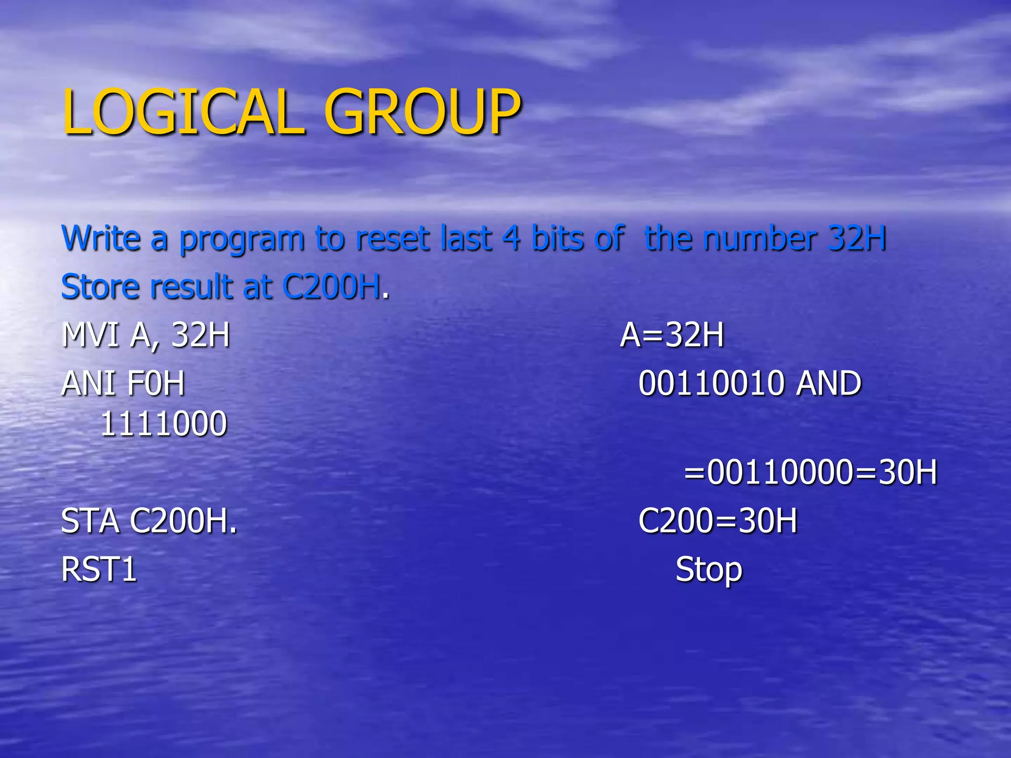 LOGICAL GROUP
Write a program to reset last 4 bits of the number 32H
Store result at C200H.
MVI A, 32H A=32H
ANI F0H 00110010 AND
1111000
=00110000=30H
STA C200H. C200=30H
RST1 Stop
 