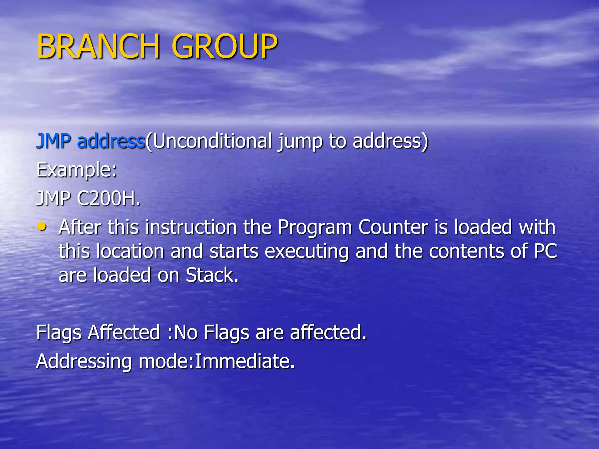BRANCH GROUP
JMP address(Unconditional jump to address)
Example:
JMP C200H.
• After this instruction the Program Counter is loaded with
this location and starts executing and the contents of PC
are loaded on Stack.
Flags Affected :No Flags are affected.
Addressing mode:Immediate.
 
