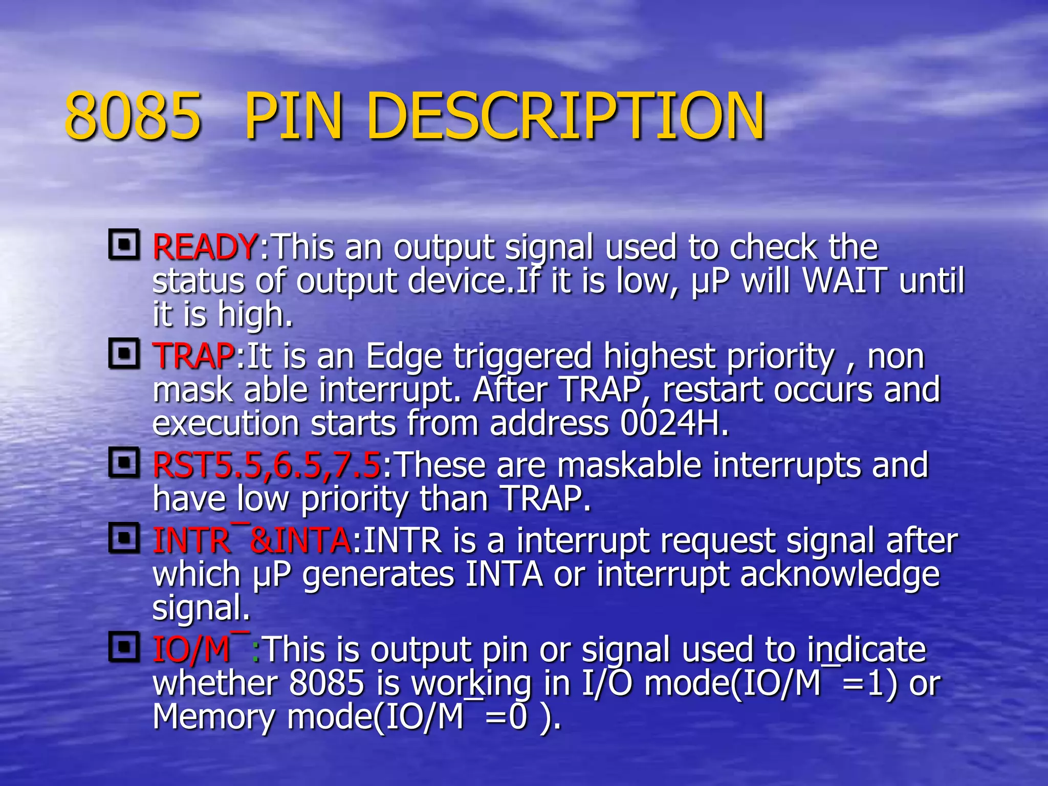 8085 PIN DESCRIPTION
 READY:This an output signal used to check the
status of output device.If it is low, µP will WAIT until
it is high.
 TRAP:It is an Edge triggered highest priority , non
mask able interrupt. After TRAP, restart occurs and
execution starts from address 0024H.
 RST5.5,6.5,7.5:These are maskable interrupts and
have low priority than TRAP.
 INTR¯&INTA:INTR is a interrupt request signal after
which µP generates INTA or interrupt acknowledge
signal.
 IO/M¯:This is output pin or signal used to indicate
whether 8085 is working in I/O mode(IO/M¯=1) or
Memory mode(IO/M¯=0 ).
 