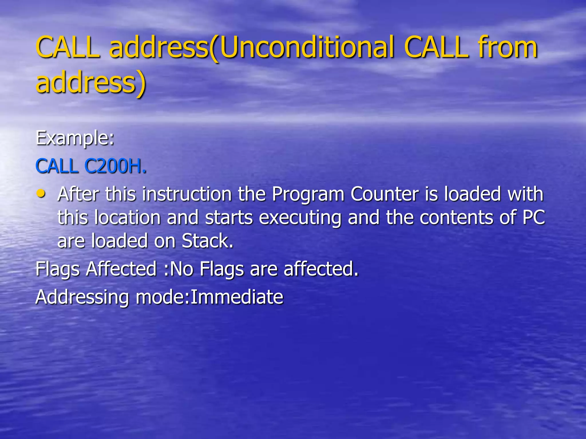 CALL address(Unconditional CALL from
address)
Example:
CALL C200H.
• After this instruction the Program Counter is loaded with
this location and starts executing and the contents of PC
are loaded on Stack.
Flags Affected :No Flags are affected.
Addressing mode:Immediate
 