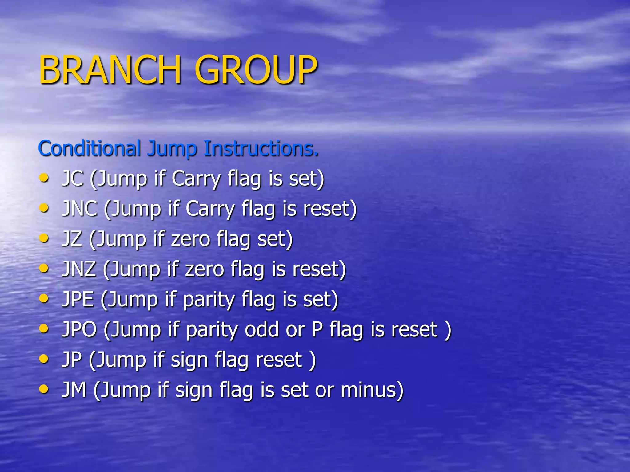 BRANCH GROUP
Conditional Jump Instructions.
• JC (Jump if Carry flag is set)
• JNC (Jump if Carry flag is reset)
• JZ (Jump if zero flag set)
• JNZ (Jump if zero flag is reset)
• JPE (Jump if parity flag is set)
• JPO (Jump if parity odd or P flag is reset )
• JP (Jump if sign flag reset )
• JM (Jump if sign flag is set or minus)
 