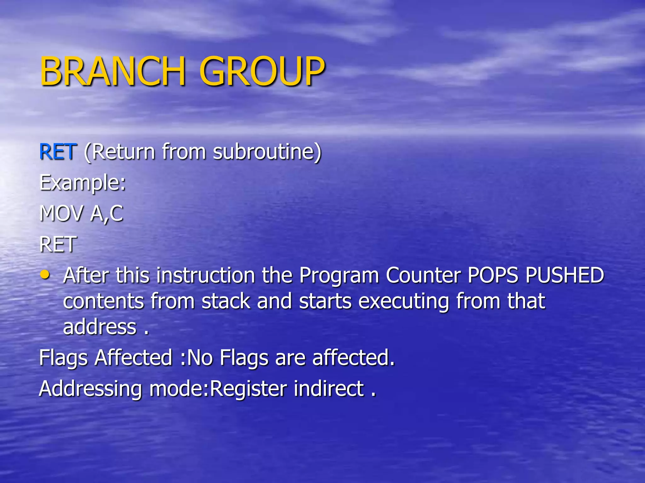 BRANCH GROUP
RET (Return from subroutine)
Example:
MOV A,C
RET
• After this instruction the Program Counter POPS PUSHED
contents from stack and starts executing from that
address .
Flags Affected :No Flags are affected.
Addressing mode:Register indirect .
 