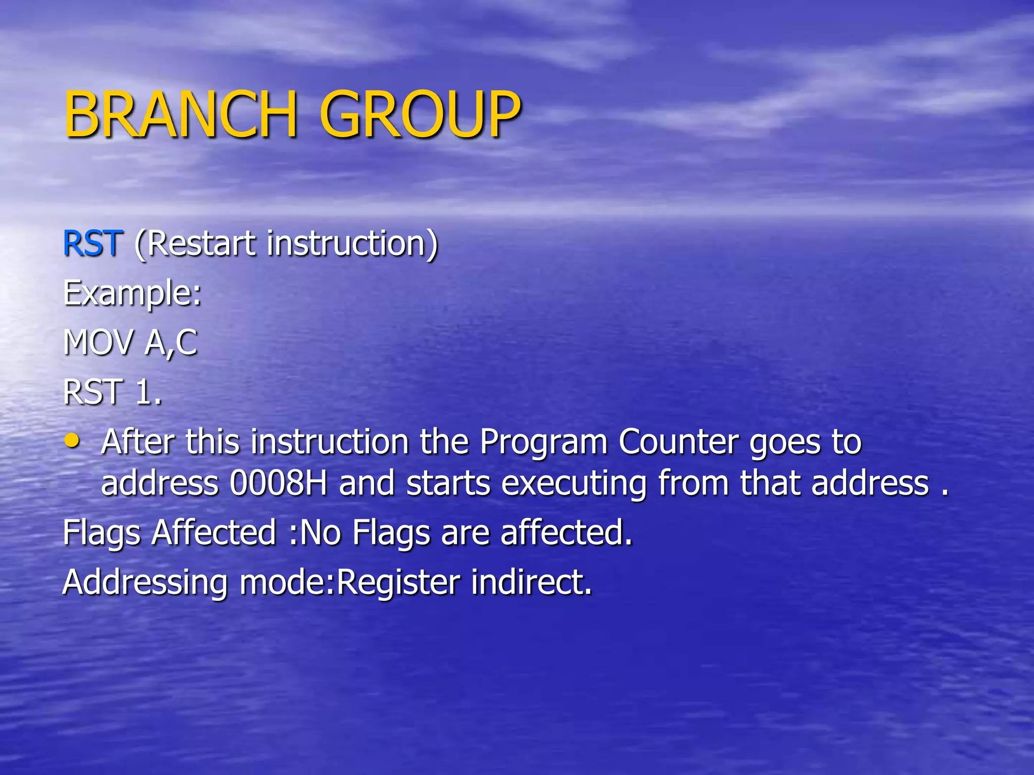 BRANCH GROUP
RST (Restart instruction)
Example:
MOV A,C
RST 1.
• After this instruction the Program Counter goes to
address 0008H and starts executing from that address .
Flags Affected :No Flags are affected.
Addressing mode:Register indirect.
 