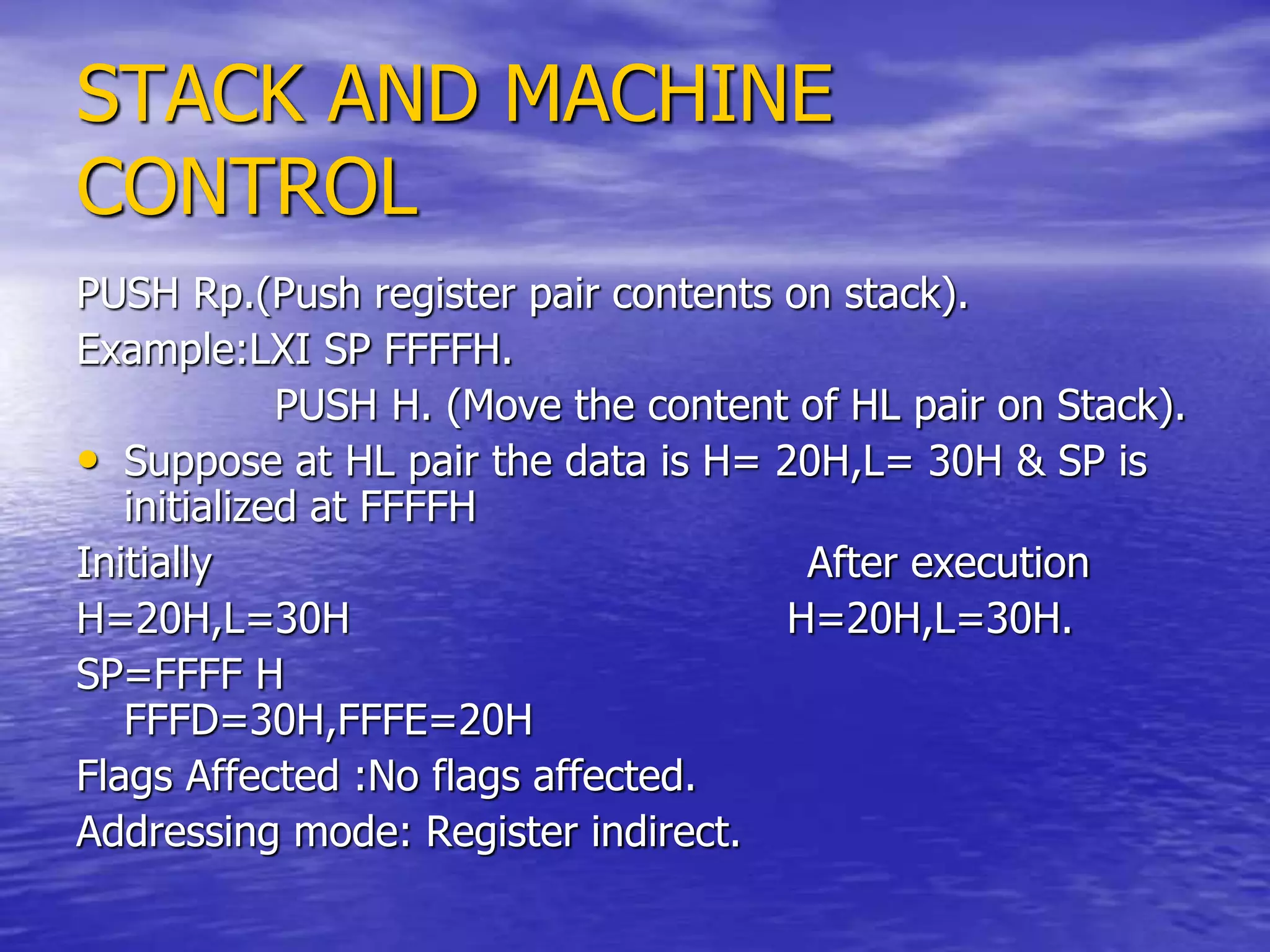 STACK AND MACHINE
CONTROL
PUSH Rp.(Push register pair contents on stack).
Example:LXI SP FFFFH.
PUSH H. (Move the content of HL pair on Stack).
• Suppose at HL pair the data is H= 20H,L= 30H & SP is
initialized at FFFFH
Initially After execution
H=20H,L=30H H=20H,L=30H.
SP=FFFF H
FFFD=30H,FFFE=20H
Flags Affected :No flags affected.
Addressing mode: Register indirect.
 