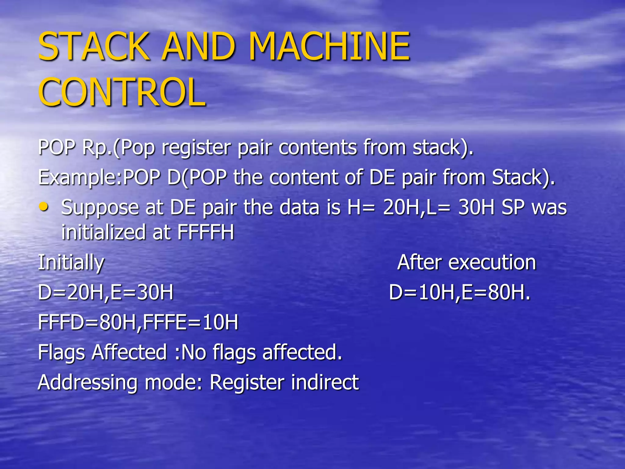 STACK AND MACHINE
CONTROL
POP Rp.(Pop register pair contents from stack).
Example:POP D(POP the content of DE pair from Stack).
• Suppose at DE pair the data is H= 20H,L= 30H SP was
initialized at FFFFH
Initially After execution
D=20H,E=30H D=10H,E=80H.
FFFD=80H,FFFE=10H
Flags Affected :No flags affected.
Addressing mode: Register indirect
 