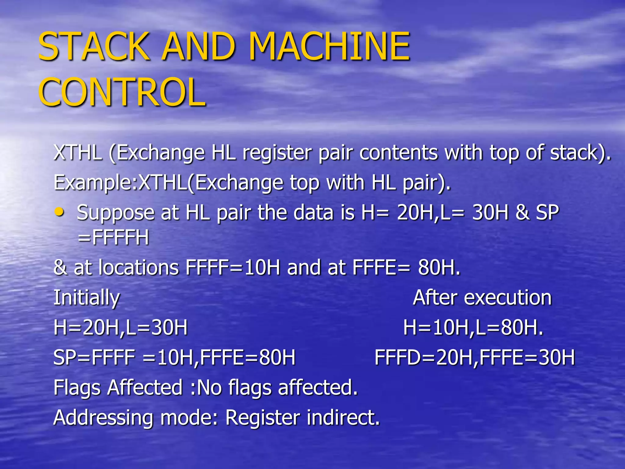 STACK AND MACHINE
CONTROL
XTHL (Exchange HL register pair contents with top of stack).
Example:XTHL(Exchange top with HL pair).
• Suppose at HL pair the data is H= 20H,L= 30H & SP
=FFFFH
& at locations FFFF=10H and at FFFE= 80H.
Initially After execution
H=20H,L=30H H=10H,L=80H.
SP=FFFF =10H,FFFE=80H FFFD=20H,FFFE=30H
Flags Affected :No flags affected.
Addressing mode: Register indirect.
 