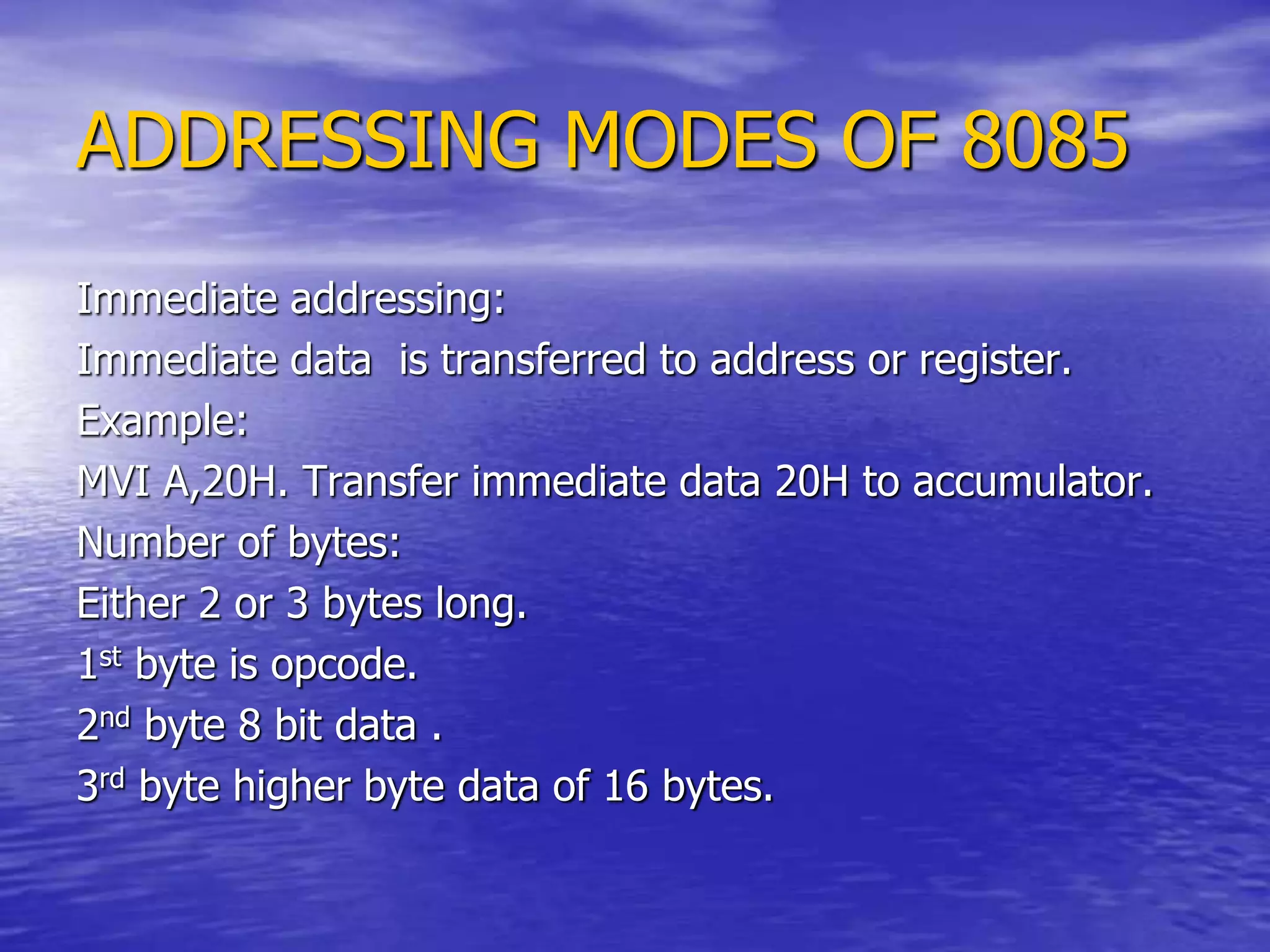 ADDRESSING MODES OF 8085
Immediate addressing:
Immediate data is transferred to address or register.
Example:
MVI A,20H. Transfer immediate data 20H to accumulator.
Number of bytes:
Either 2 or 3 bytes long.
1st byte is opcode.
2nd byte 8 bit data .
3rd byte higher byte data of 16 bytes.
 