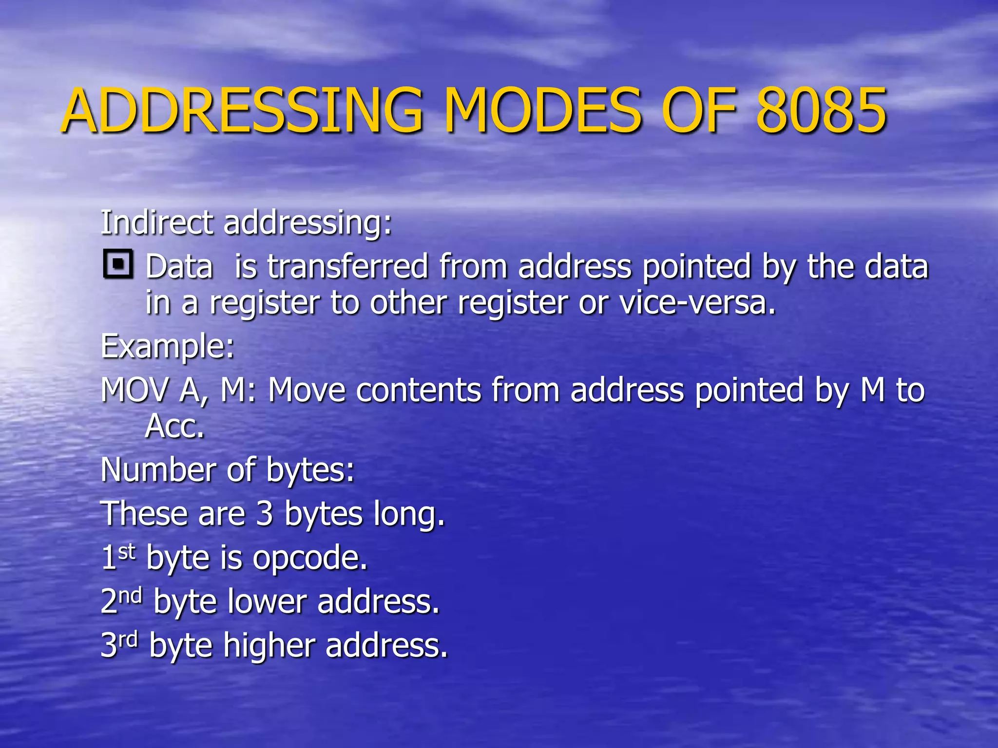 ADDRESSING MODES OF 8085
Indirect addressing:
 Data is transferred from address pointed by the data
in a register to other register or vice-versa.
Example:
MOV A, M: Move contents from address pointed by M to
Acc.
Number of bytes:
These are 3 bytes long.
1st byte is opcode.
2nd byte lower address.
3rd byte higher address.
 