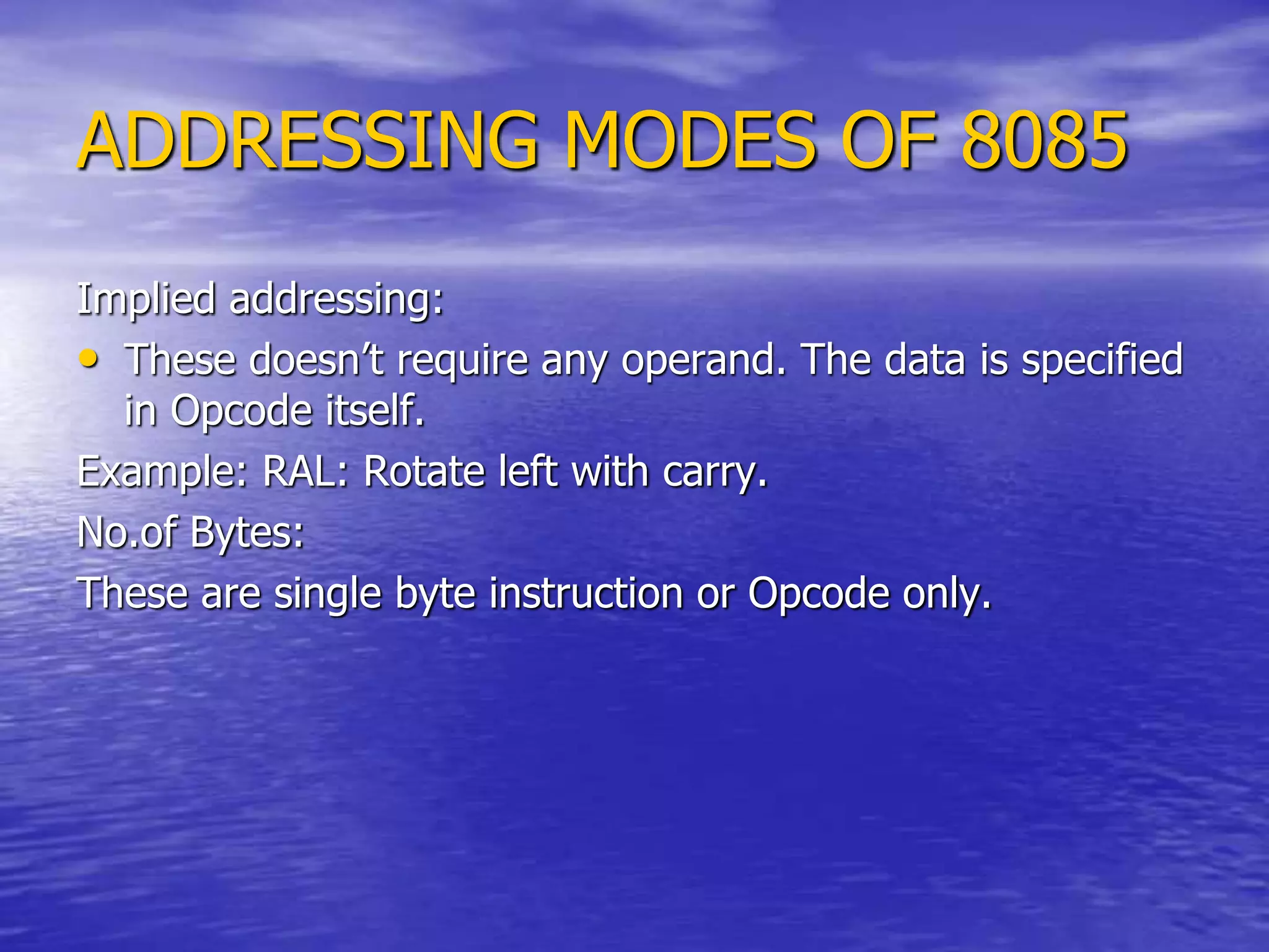 ADDRESSING MODES OF 8085
Implied addressing:
• These doesn’t require any operand. The data is specified
in Opcode itself.
Example: RAL: Rotate left with carry.
No.of Bytes:
These are single byte instruction or Opcode only.
 