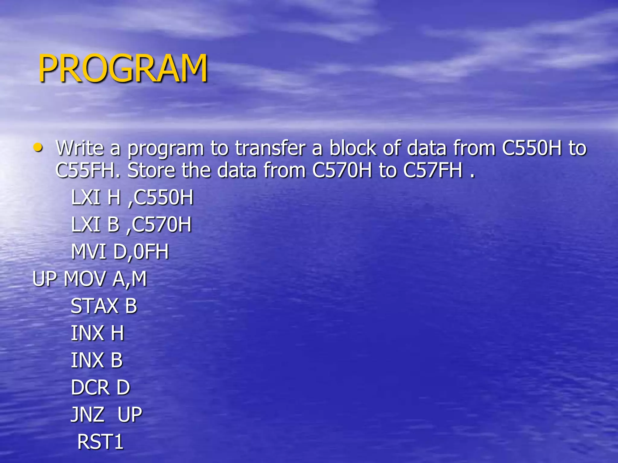 PROGRAM
• Write a program to transfer a block of data from C550H to
C55FH. Store the data from C570H to C57FH .
LXI H ,C550H
LXI B ,C570H
MVI D,0FH
UP MOV A,M
STAX B
INX H
INX B
DCR D
JNZ UP
RST1
 