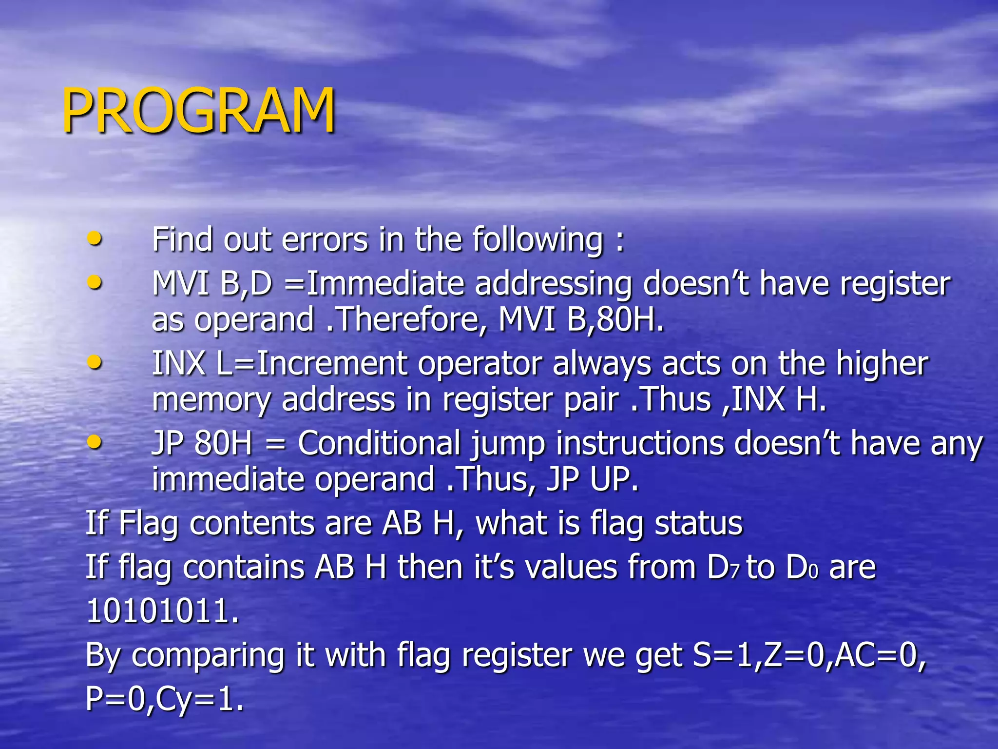 PROGRAM
• Find out errors in the following :
• MVI B,D =Immediate addressing doesn’t have register
as operand .Therefore, MVI B,80H.
• INX L=Increment operator always acts on the higher
memory address in register pair .Thus ,INX H.
• JP 80H = Conditional jump instructions doesn’t have any
immediate operand .Thus, JP UP.
If Flag contents are AB H, what is flag status
If flag contains AB H then it’s values from D7 to D0 are
10101011.
By comparing it with flag register we get S=1,Z=0,AC=0,
P=0,Cy=1.
 