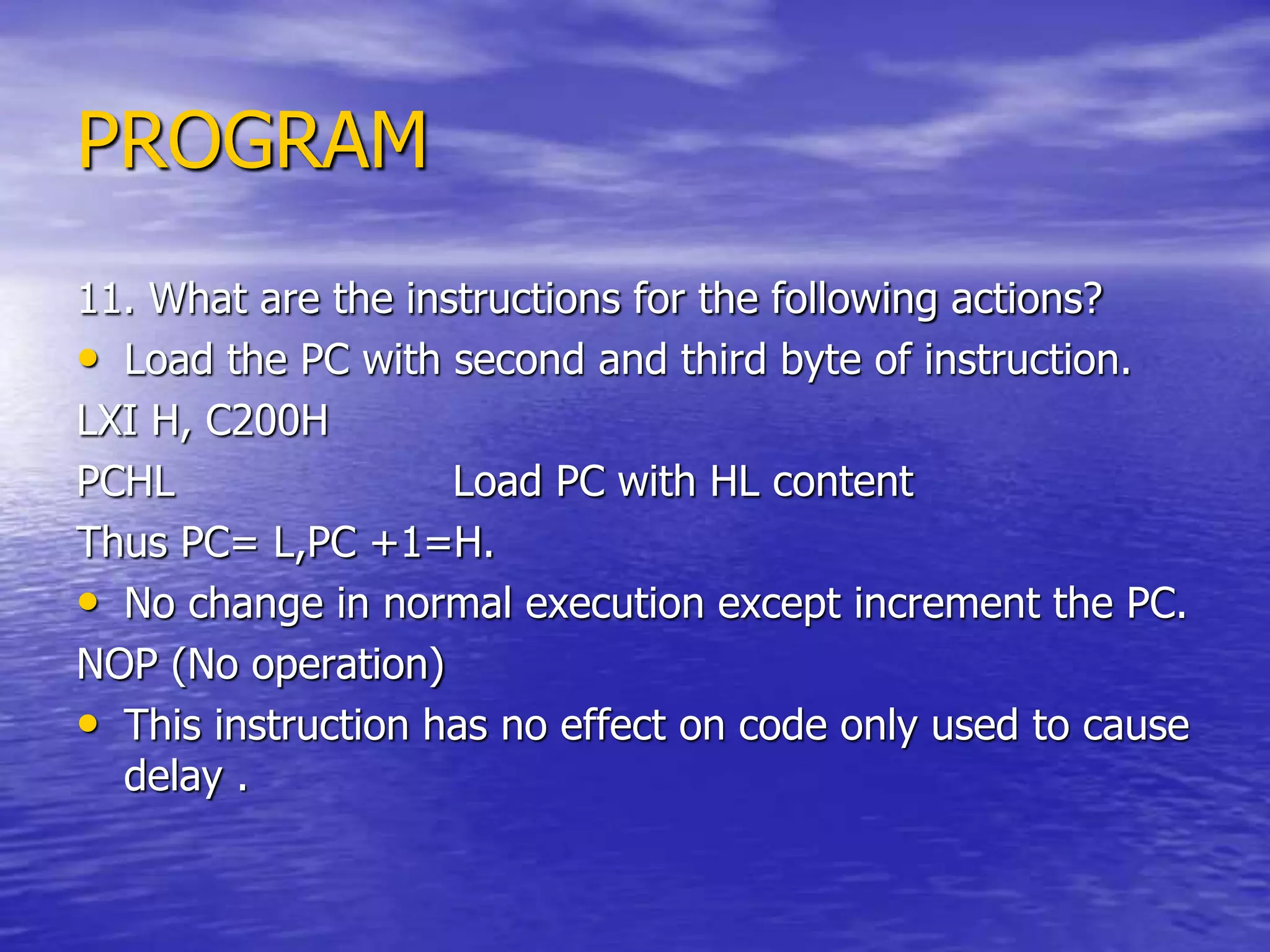 PROGRAM
11. What are the instructions for the following actions?
• Load the PC with second and third byte of instruction.
LXI H, C200H
PCHL Load PC with HL content
Thus PC= L,PC +1=H.
• No change in normal execution except increment the PC.
NOP (No operation)
• This instruction has no effect on code only used to cause
delay .
 