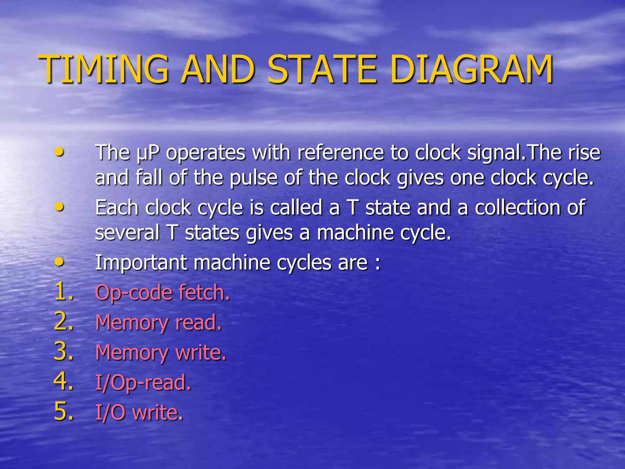 TIMING AND STATE DIAGRAM
• The µP operates with reference to clock signal.The rise
and fall of the pulse of the clock gives one clock cycle.
• Each clock cycle is called a T state and a collection of
several T states gives a machine cycle.
• Important machine cycles are :
1. Op-code fetch.
2. Memory read.
3. Memory write.
4. I/Op-read.
5. I/O write.
 