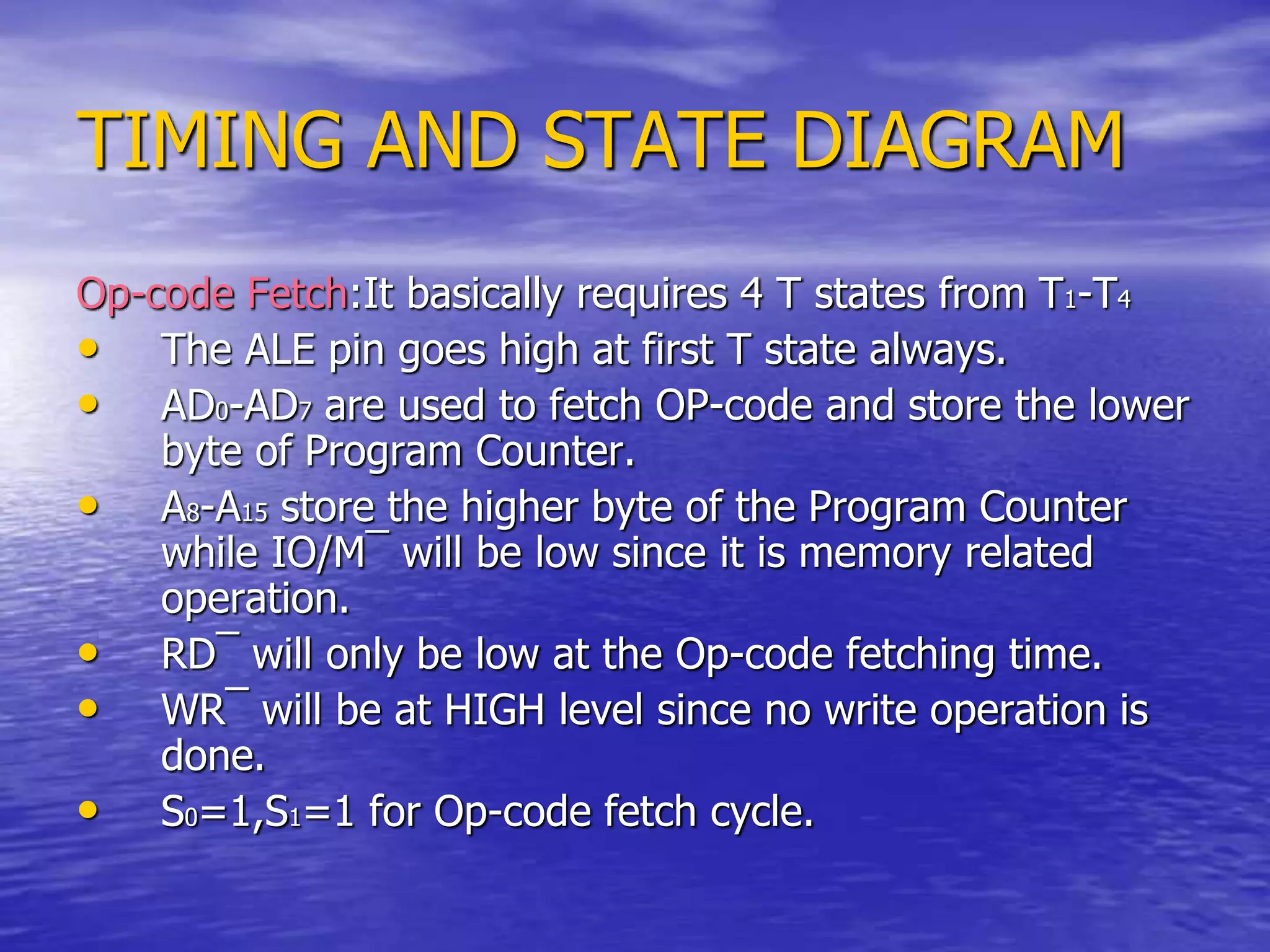 TIMING AND STATE DIAGRAM
Op-code Fetch:It basically requires 4 T states from T1-T4
• The ALE pin goes high at first T state always.
• AD0-AD7 are used to fetch OP-code and store the lower
byte of Program Counter.
• A8-A15 store the higher byte of the Program Counter
while IO/M¯ will be low since it is memory related
operation.
• RD¯ will only be low at the Op-code fetching time.
• WR¯ will be at HIGH level since no write operation is
done.
• S0=1,S1=1 for Op-code fetch cycle.
 