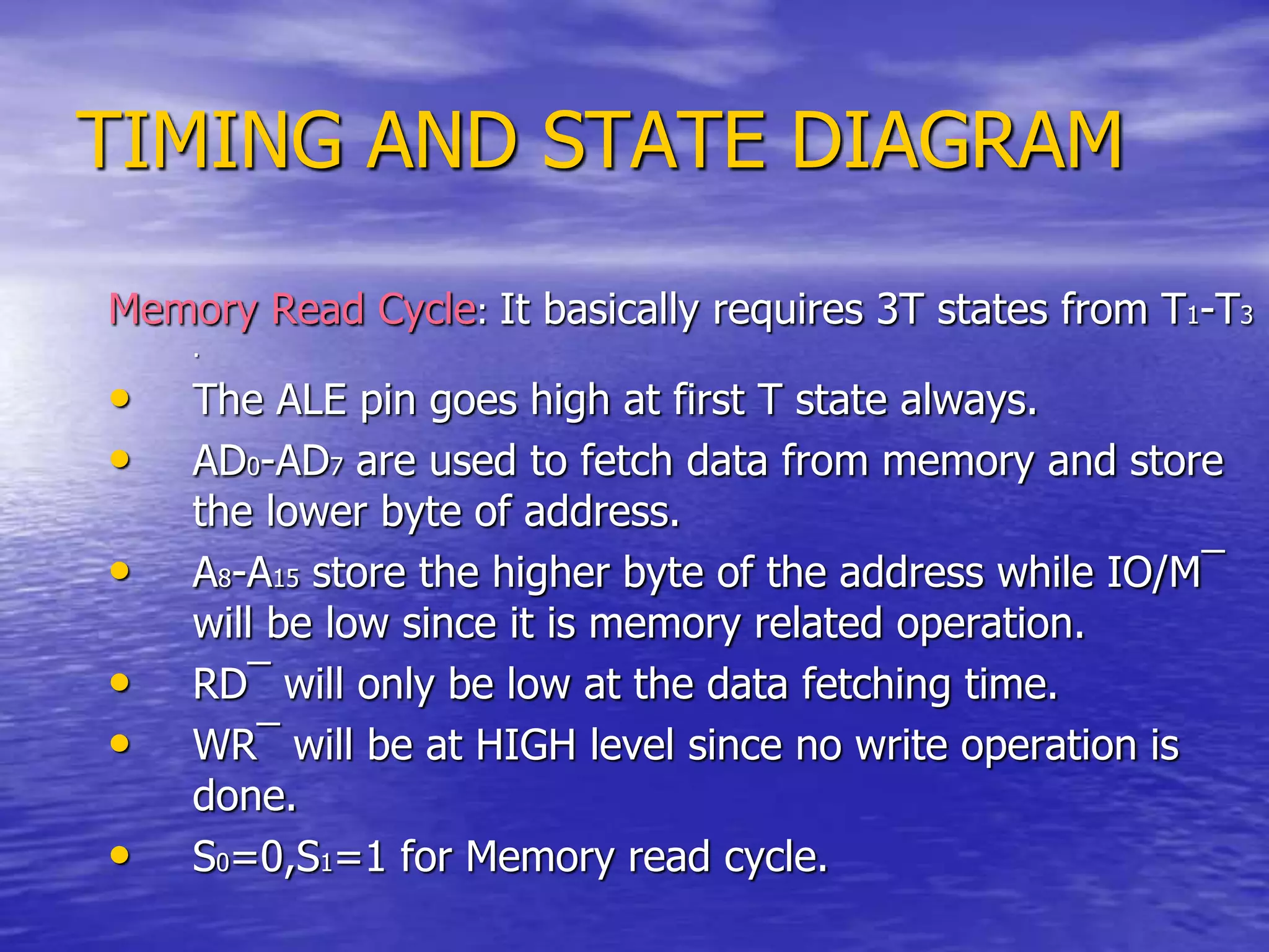 TIMING AND STATE DIAGRAM
Memory Read Cycle: It basically requires 3T states from T1-T3
.
• The ALE pin goes high at first T state always.
• AD0-AD7 are used to fetch data from memory and store
the lower byte of address.
• A8-A15 store the higher byte of the address while IO/M¯
will be low since it is memory related operation.
• RD¯ will only be low at the data fetching time.
• WR¯ will be at HIGH level since no write operation is
done.
• S0=0,S1=1 for Memory read cycle.
 