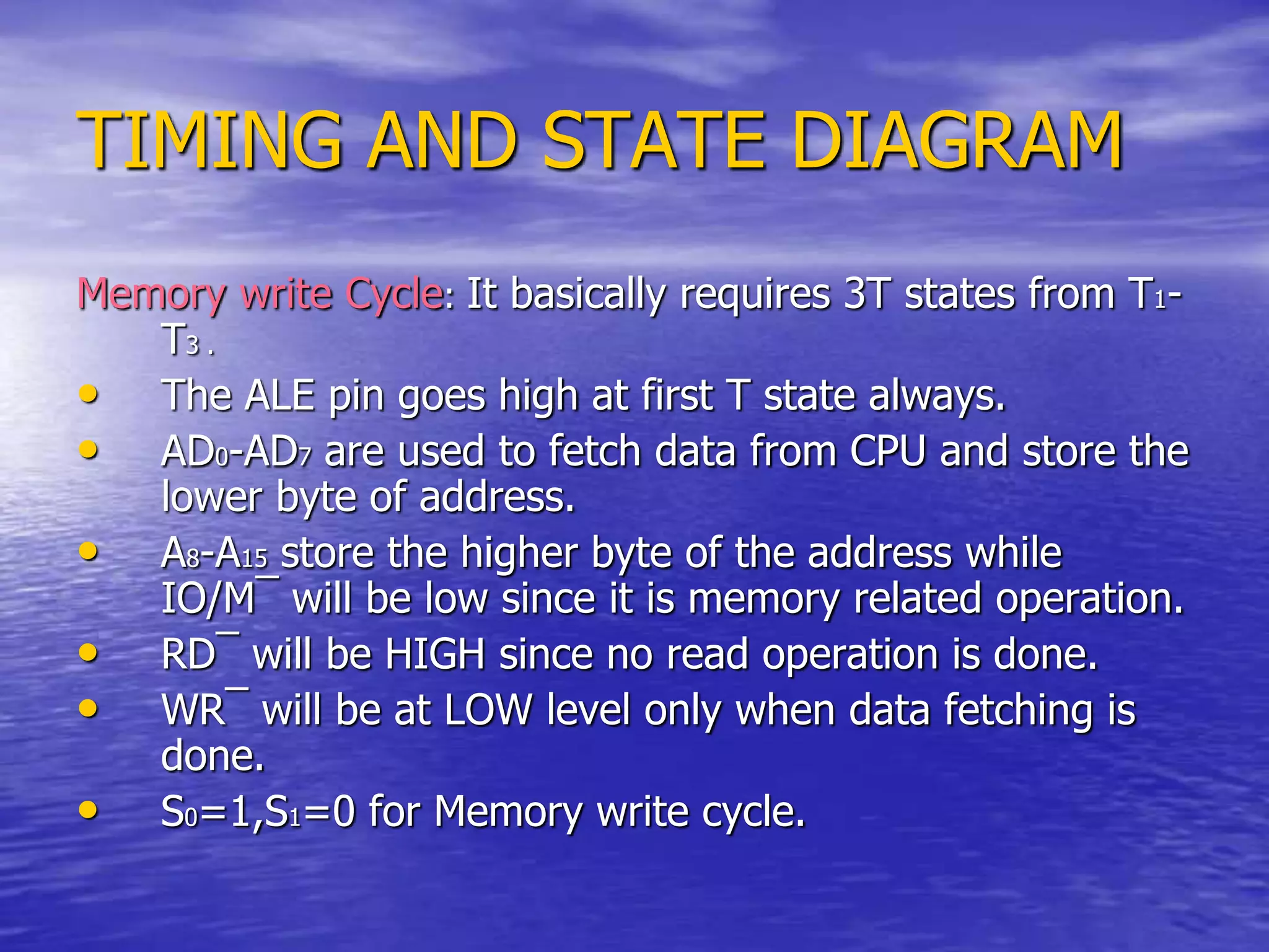 TIMING AND STATE DIAGRAM
Memory write Cycle: It basically requires 3T states from T1-
T3 .
• The ALE pin goes high at first T state always.
• AD0-AD7 are used to fetch data from CPU and store the
lower byte of address.
• A8-A15 store the higher byte of the address while
IO/M¯ will be low since it is memory related operation.
• RD¯ will be HIGH since no read operation is done.
• WR¯ will be at LOW level only when data fetching is
done.
• S0=1,S1=0 for Memory write cycle.
 