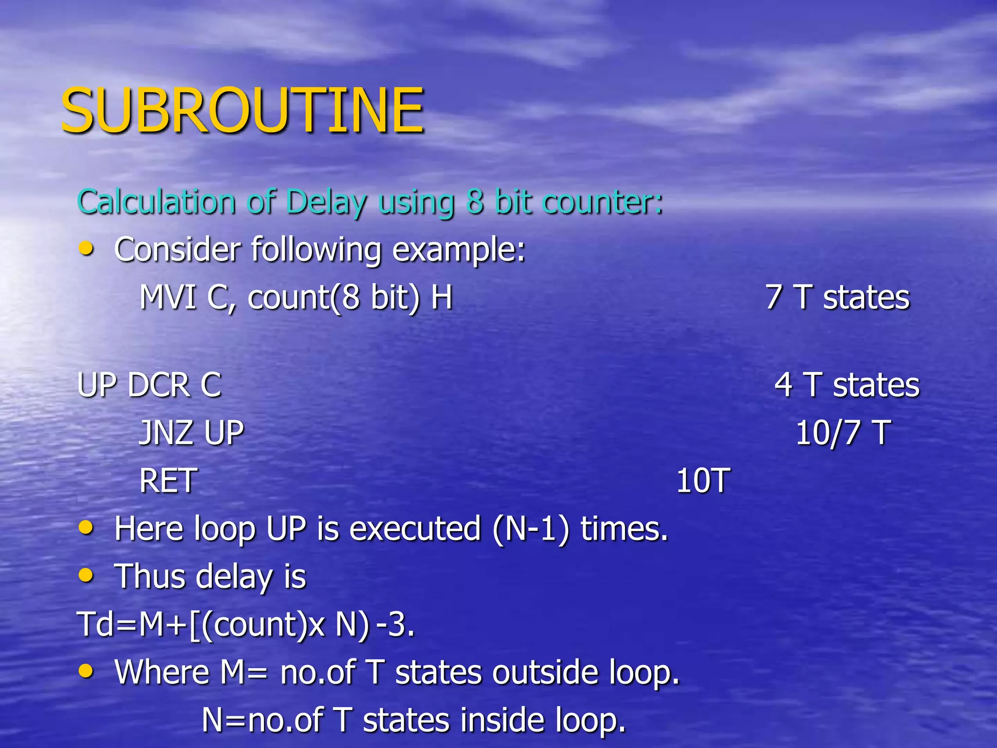 SUBROUTINE
Calculation of Delay using 8 bit counter:
• Consider following example:
MVI C, count(8 bit) H 7 T states
UP DCR C 4 T states
JNZ UP 10/7 T
RET 10T
• Here loop UP is executed (N-1) times.
• Thus delay is
Td=M+[(count)x N) -3.
• Where M= no.of T states outside loop.
N=no.of T states inside loop.
 