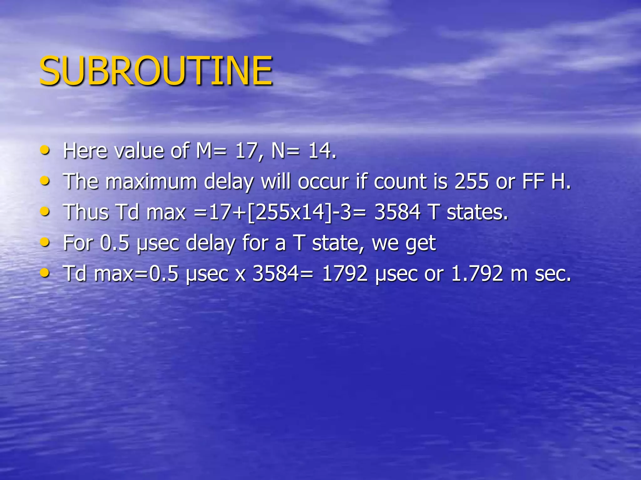 SUBROUTINE
• Here value of M= 17, N= 14.
• The maximum delay will occur if count is 255 or FF H.
• Thus Td max =17+[255x14]-3= 3584 T states.
• For 0.5 µsec delay for a T state, we get
• Td max=0.5 µsec x 3584= 1792 µsec or 1.792 m sec.
 