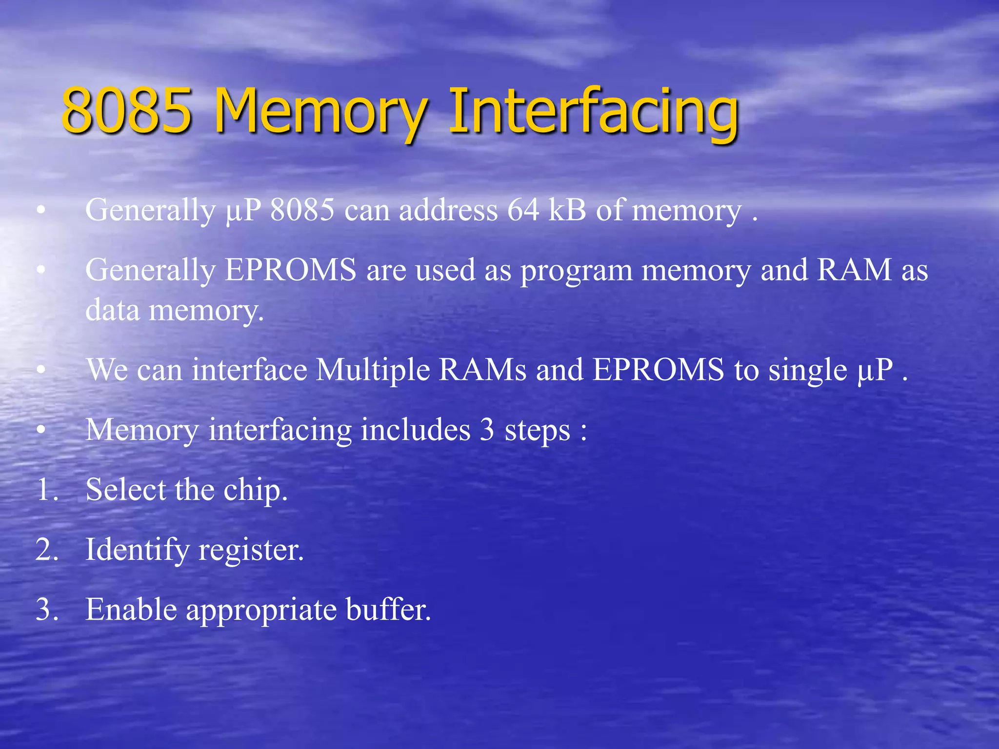 8085 Memory Interfacing
• Generally µP 8085 can address 64 kB of memory .
• Generally EPROMS are used as program memory and RAM as
data memory.
• We can interface Multiple RAMs and EPROMS to single µP .
• Memory interfacing includes 3 steps :
1. Select the chip.
2. Identify register.
3. Enable appropriate buffer.
 