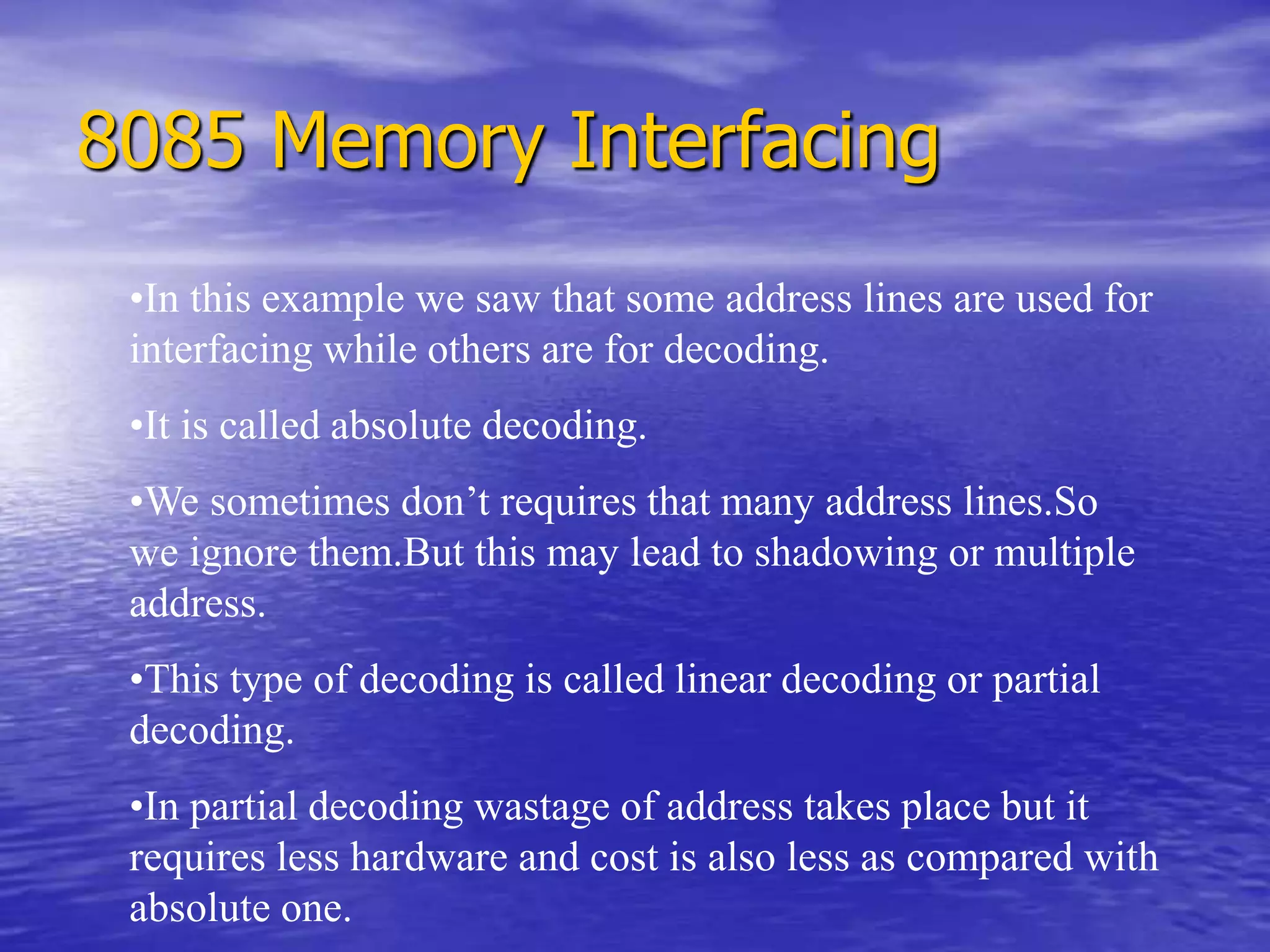 8085 Memory Interfacing
•In this example we saw that some address lines are used for
interfacing while others are for decoding.
•It is called absolute decoding.
•We sometimes don’t requires that many address lines.So
we ignore them.But this may lead to shadowing or multiple
address.
•This type of decoding is called linear decoding or partial
decoding.
•In partial decoding wastage of address takes place but it
requires less hardware and cost is also less as compared with
absolute one.
 