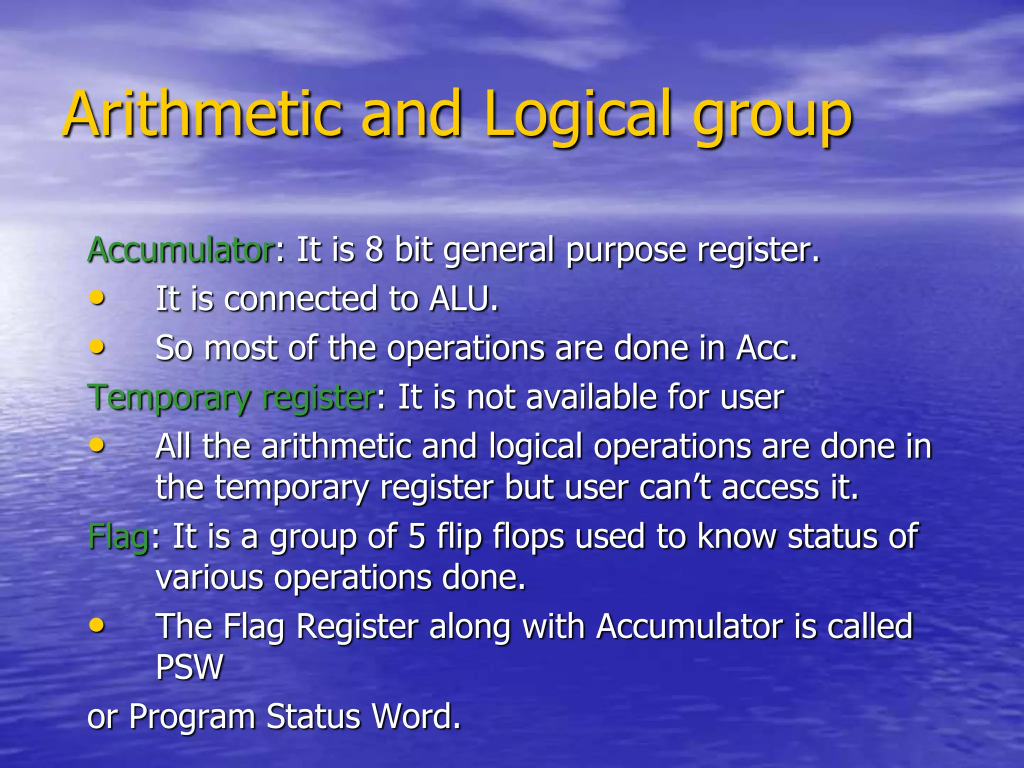Arithmetic and Logical group
Accumulator: It is 8 bit general purpose register.
• It is connected to ALU.
• So most of the operations are done in Acc.
Temporary register: It is not available for user
• All the arithmetic and logical operations are done in
the temporary register but user can’t access it.
Flag: It is a group of 5 flip flops used to know status of
various operations done.
• The Flag Register along with Accumulator is called
PSW
or Program Status Word.
 