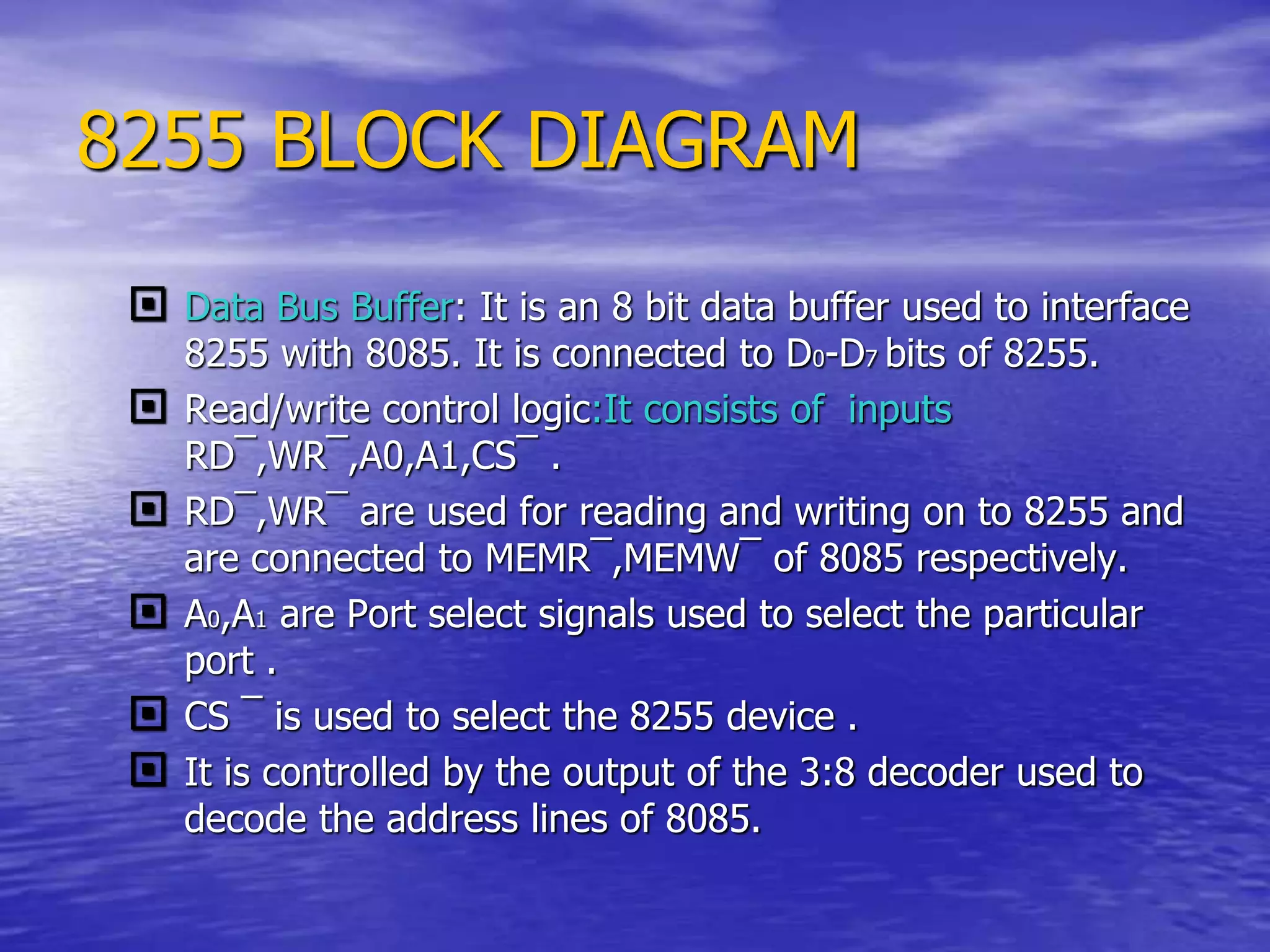 8255 BLOCK DIAGRAM
 Data Bus Buffer: It is an 8 bit data buffer used to interface
8255 with 8085. It is connected to D0-D7 bits of 8255.
 Read/write control logic:It consists of inputs
RD¯,WR¯,A0,A1,CS¯ .
 RD¯,WR¯ are used for reading and writing on to 8255 and
are connected to MEMR¯,MEMW¯ of 8085 respectively.
 A0,A1 are Port select signals used to select the particular
port .
 CS ¯ is used to select the 8255 device .
 It is controlled by the output of the 3:8 decoder used to
decode the address lines of 8085.
 