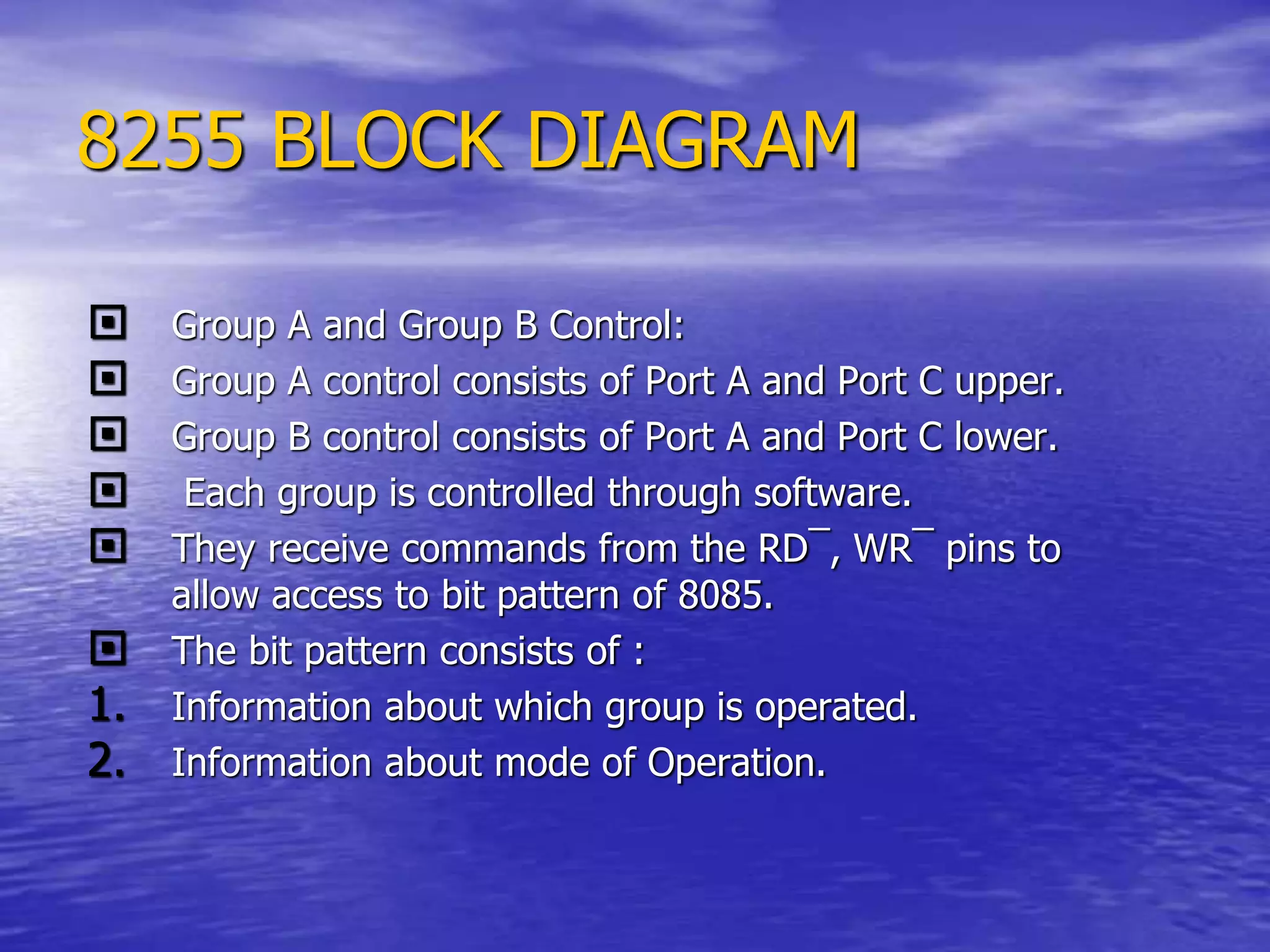 8255 BLOCK DIAGRAM
 Group A and Group B Control:
 Group A control consists of Port A and Port C upper.
 Group B control consists of Port A and Port C lower.
 Each group is controlled through software.
 They receive commands from the RD¯, WR¯ pins to
allow access to bit pattern of 8085.
 The bit pattern consists of :
1. Information about which group is operated.
2. Information about mode of Operation.
 