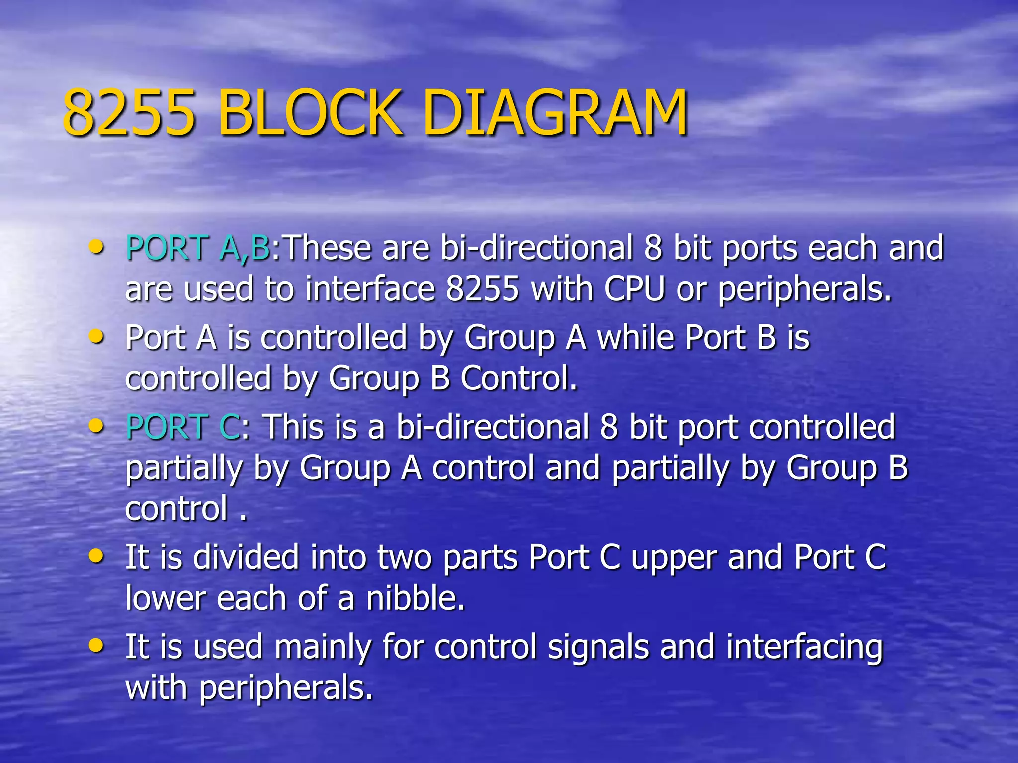 8255 BLOCK DIAGRAM
• PORT A,B:These are bi-directional 8 bit ports each and
are used to interface 8255 with CPU or peripherals.
• Port A is controlled by Group A while Port B is
controlled by Group B Control.
• PORT C: This is a bi-directional 8 bit port controlled
partially by Group A control and partially by Group B
control .
• It is divided into two parts Port C upper and Port C
lower each of a nibble.
• It is used mainly for control signals and interfacing
with peripherals.
 