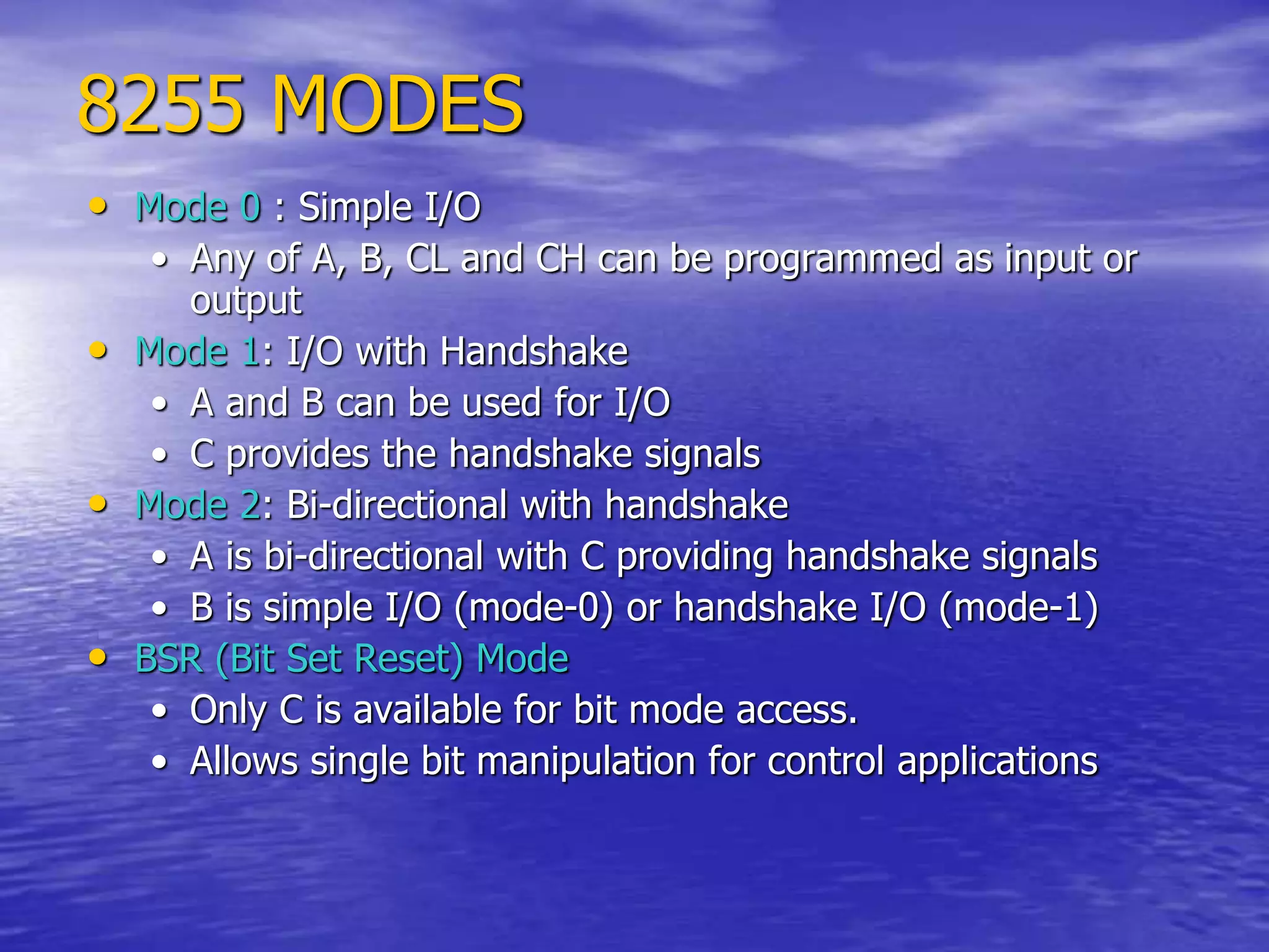 8255 MODES
• Mode 0 : Simple I/O
• Any of A, B, CL and CH can be programmed as input or
output
• Mode 1: I/O with Handshake
• A and B can be used for I/O
• C provides the handshake signals
• Mode 2: Bi-directional with handshake
• A is bi-directional with C providing handshake signals
• B is simple I/O (mode-0) or handshake I/O (mode-1)
• BSR (Bit Set Reset) Mode
• Only C is available for bit mode access.
• Allows single bit manipulation for control applications
 