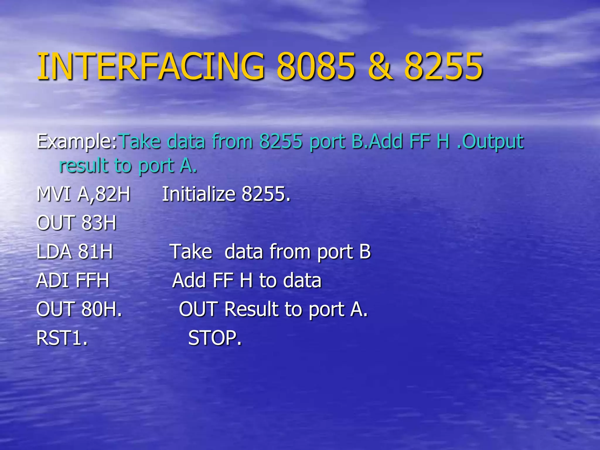 INTERFACING 8085 & 8255
Example:Take data from 8255 port B.Add FF H .Output
result to port A.
MVI A,82H Initialize 8255.
OUT 83H
LDA 81H Take data from port B
ADI FFH Add FF H to data
OUT 80H. OUT Result to port A.
RST1. STOP.
 