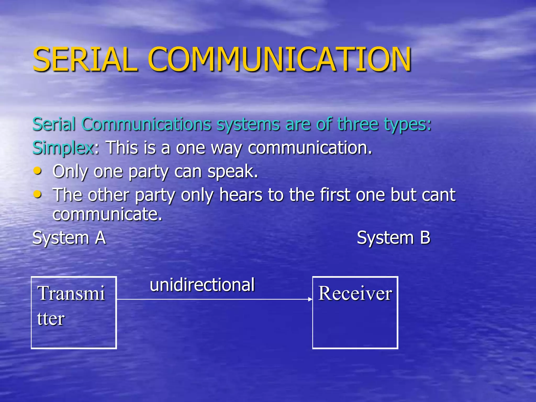 SERIAL COMMUNICATION
Serial Communications systems are of three types:
Simplex: This is a one way communication.
• Only one party can speak.
• The other party only hears to the first one but cant
communicate.
System A System B
unidirectional
Transmi
tter
Receiver
 