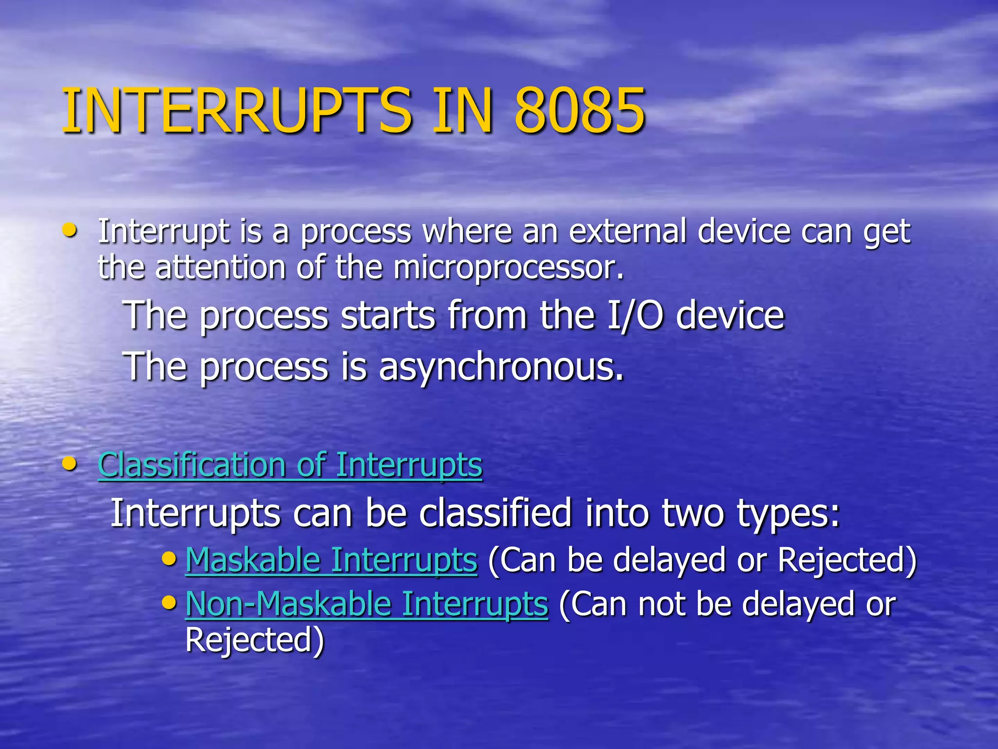 INTERRUPTS IN 8085
• Interrupt is a process where an external device can get
the attention of the microprocessor.
The process starts from the I/O device
The process is asynchronous.
• Classification of Interrupts
Interrupts can be classified into two types:
• Maskable Interrupts (Can be delayed or Rejected)
• Non-Maskable Interrupts (Can not be delayed or
Rejected)
 