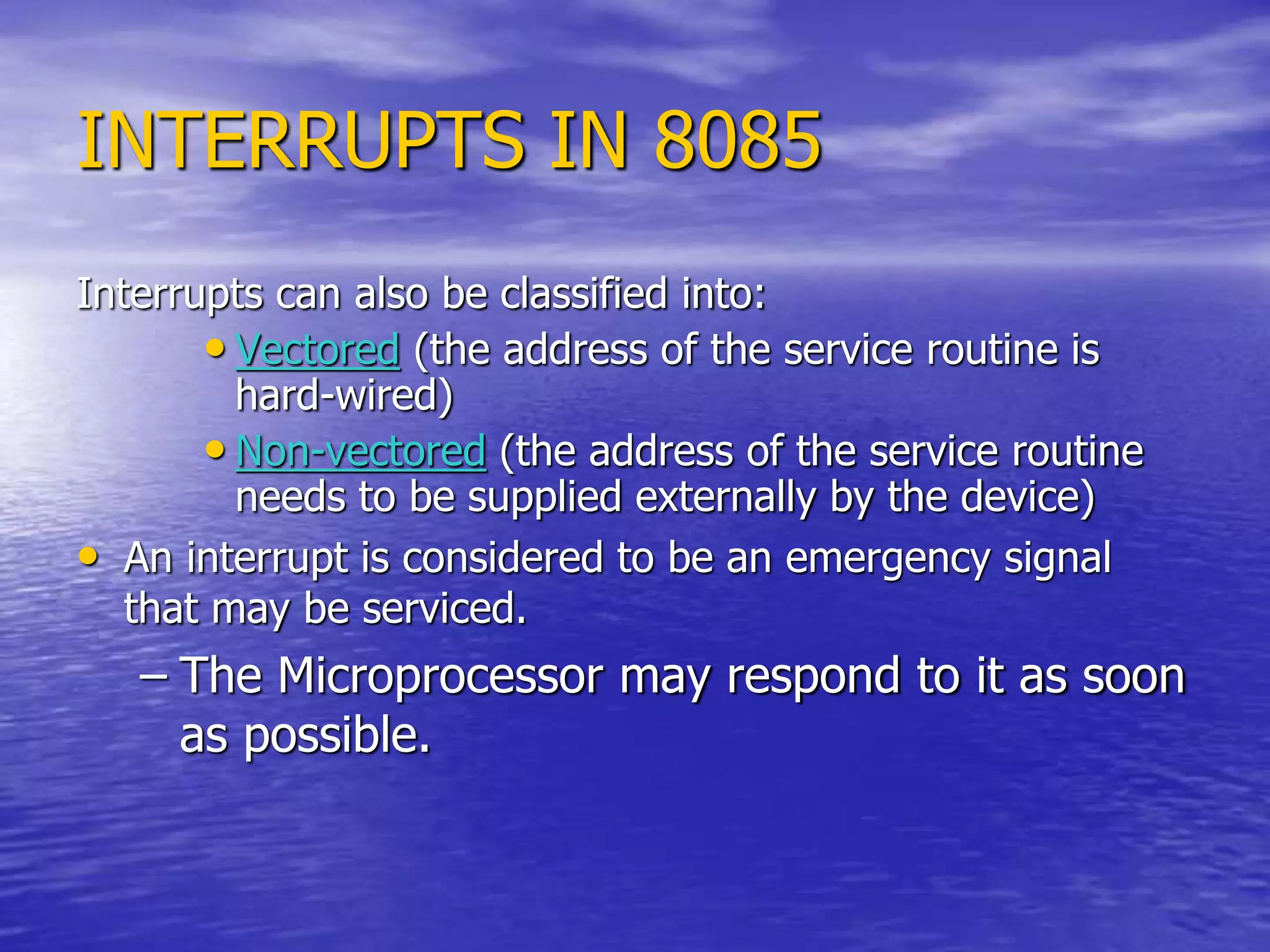 INTERRUPTS IN 8085
Interrupts can also be classified into:
• Vectored (the address of the service routine is
hard-wired)
• Non-vectored (the address of the service routine
needs to be supplied externally by the device)
• An interrupt is considered to be an emergency signal
that may be serviced.
– The Microprocessor may respond to it as soon
as possible.
 
