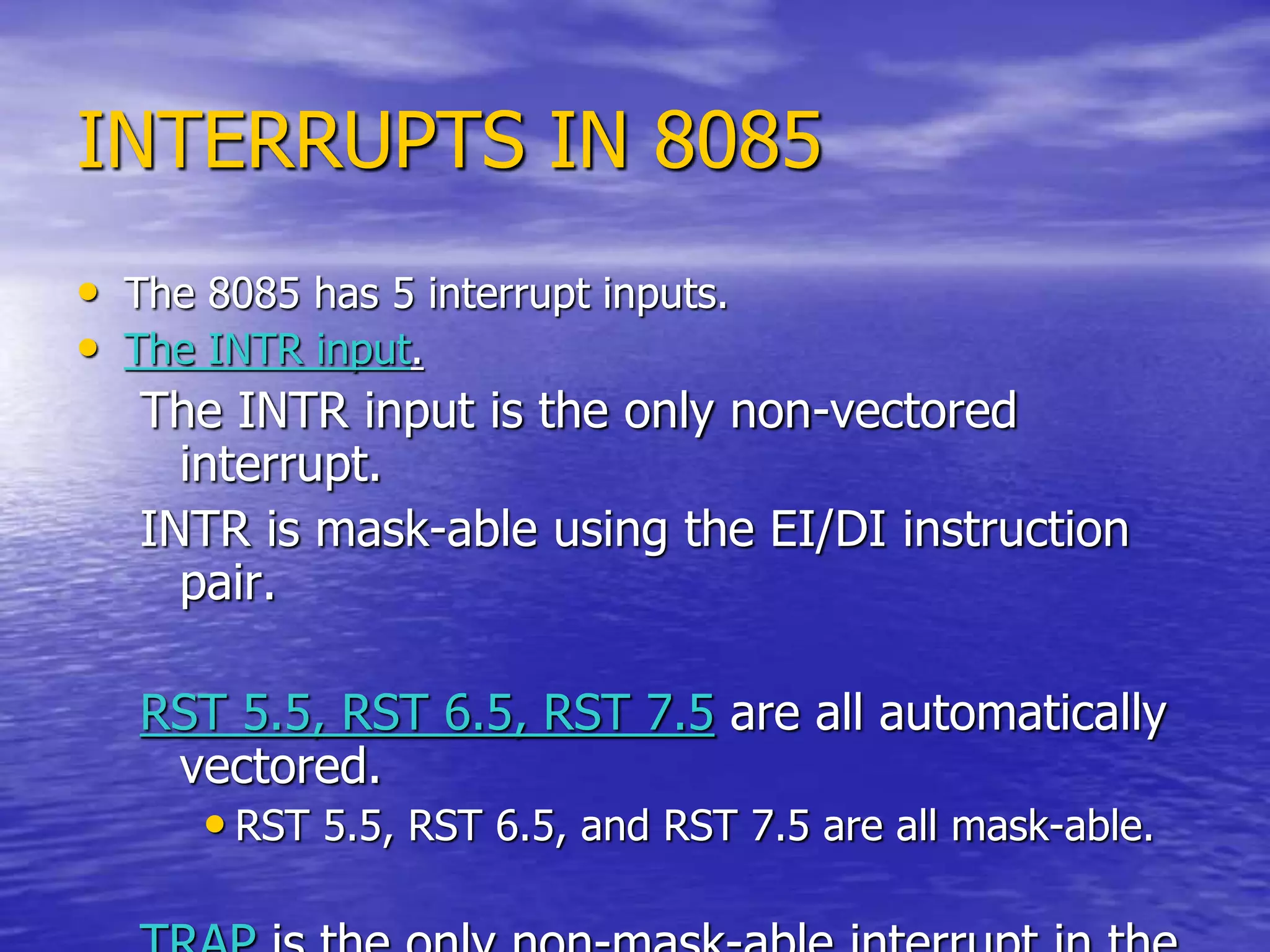 INTERRUPTS IN 8085
• The 8085 has 5 interrupt inputs.
• The INTR input.
The INTR input is the only non-vectored
interrupt.
INTR is mask-able using the EI/DI instruction
pair.
RST 5.5, RST 6.5, RST 7.5 are all automatically
vectored.
• RST 5.5, RST 6.5, and RST 7.5 are all mask-able.
 
