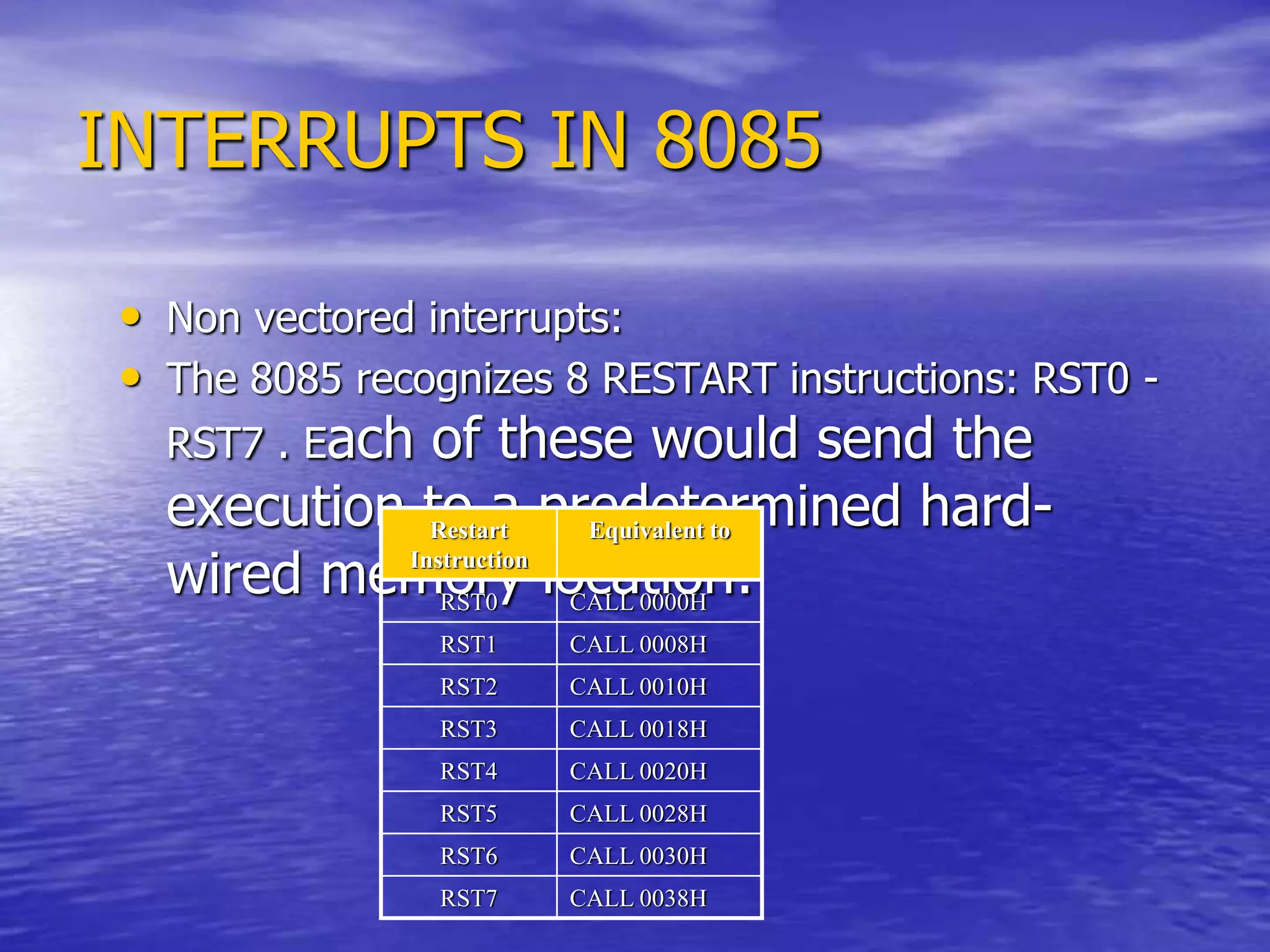 INTERRUPTS IN 8085
• Non vectored interrupts:
• The 8085 recognizes 8 RESTART instructions: RST0 -
RST7 . Each of these would send the
execution to a predetermined hard-
wired memory location:
Restart
Instruction
Equivalent to
RST0 CALL 0000H
RST1 CALL 0008H
RST2 CALL 0010H
RST3 CALL 0018H
RST4 CALL 0020H
RST5 CALL 0028H
RST6 CALL 0030H
RST7 CALL 0038H
 