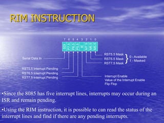 RIM INSTRUCTION
Serial Data In
RST5.5 Interrupt Pending
RST6.5 Interrupt Pending
RST7.5 Interrupt Pending
0 - Available
1 - Masked
Interrupt Enable
Value of the Interrupt Enable
Flip Flop
SDI
P7.5
P6.5
P5.5
IE
M7.5
M6.5
M5.5
0
1
2
3
4
5
6
7
RST5.5 Mask
RST6.5 Mask
RST7.5 Mask
}
•Since the 8085 has five interrupt lines, interrupts may occur during an
ISR and remain pending.
•Using the RIM instruction, it is possible to can read the status of the
interrupt lines and find if there are any pending interrupts.
 