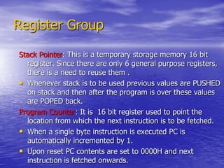 Register Group
Stack Pointer: This is a temporary storage memory 16 bit
register. Since there are only 6 general purpose registers,
there is a need to reuse them .
• Whenever stack is to be used previous values are PUSHED
on stack and then after the program is over these values
are POPED back.
Program Counter: It is 16 bit register used to point the
location from which the next instruction is to be fetched.
• When a single byte instruction is executed PC is
automatically incremented by 1.
• Upon reset PC contents are set to 0000H and next
instruction is fetched onwards.
 