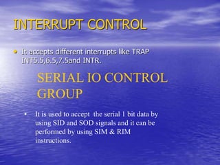 INTERRUPT CONTROL
• It accepts different interrupts like TRAP
INT5.5,6.5,7.5and INTR.
SERIAL IO CONTROL
GROUP
• It is used to accept the serial 1 bit data by
using SID and SOD signals and it can be
performed by using SIM & RIM
instructions.
 