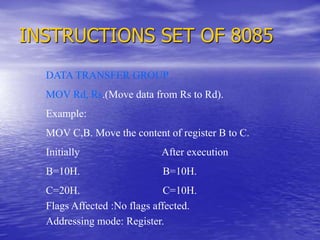 INSTRUCTIONS SET OF 8085
DATA TRANSFER GROUP
MOV Rd, Rs.(Move data from Rs to Rd).
Example:
MOV C,B. Move the content of register B to C.
Initially After execution
B=10H. B=10H.
C=20H. C=10H.
Flags Affected :No flags affected.
Addressing mode: Register.
 