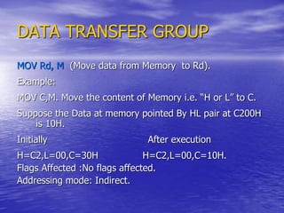 DATA TRANSFER GROUP
MOV Rd, M (Move data from Memory to Rd).
Example:
MOV C,M. Move the content of Memory i.e. “H or L” to C.
Suppose the Data at memory pointed By HL pair at C200H
is 10H.
Initially After execution
H=C2,L=00,C=30H H=C2,L=00,C=10H.
Flags Affected :No flags affected.
Addressing mode: Indirect.
 
